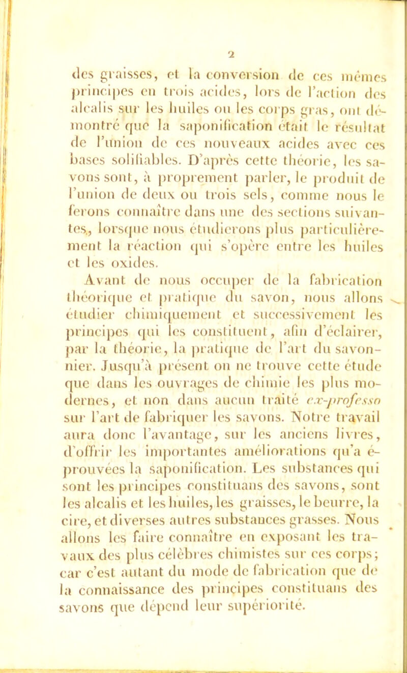 lies gi aisscs, et la conversion de ces memes j)iinci|)cs en trois acides, lors de l’aclion des alcalis siii’ les huiles ou les corps gras, oui d(>- montré que la saponilication était le résultat de runion de ces nouveaux acides avec ces bases soliliahles. D’après cette théorie, les sa- vons sont, à proprement parler, le produit de l’uuion de deux ou trois sels, comme nous le ferons connaître dans une des sections suivan- tes., lorsque nous étudierons plus particulière- ment la réaction (pii s’opère entre les huiles et les oxides. Avant de nous occuper de la fabrication théoricpie et pratique du savon, nous allons etiidier chimiquement et sucee.ssiveinent les principes cpii les constituent, afin d’éclairer, par la théorie, la pratique de l’art du savain- nier. Jusqu’à présent on ne trouve cette étude que dans les ouvrages de chimie les plus mo- dernes, et non dans aucun traité e.v-j>rofrssn sur l’art de fabriquer les savons. Notre travail aura donc l’avantage, sur les anciens livres, d’offi'ir les importantes améliorations qu’a é- prouvées la saponilication. Les substances qui sont les principes coustituans des savons, .sont les alcalis et les huiles, les graisses, le beurre, la cire, et diverses autres substances grasses. Nous allons les faire connaître eu exposant les tra- vaux des plus célèbres chimistes sur ces corps; car c’est autant du mode de fabrication que de la connaissance des ]irincipes constituans des savons que dépend leur supériorité.