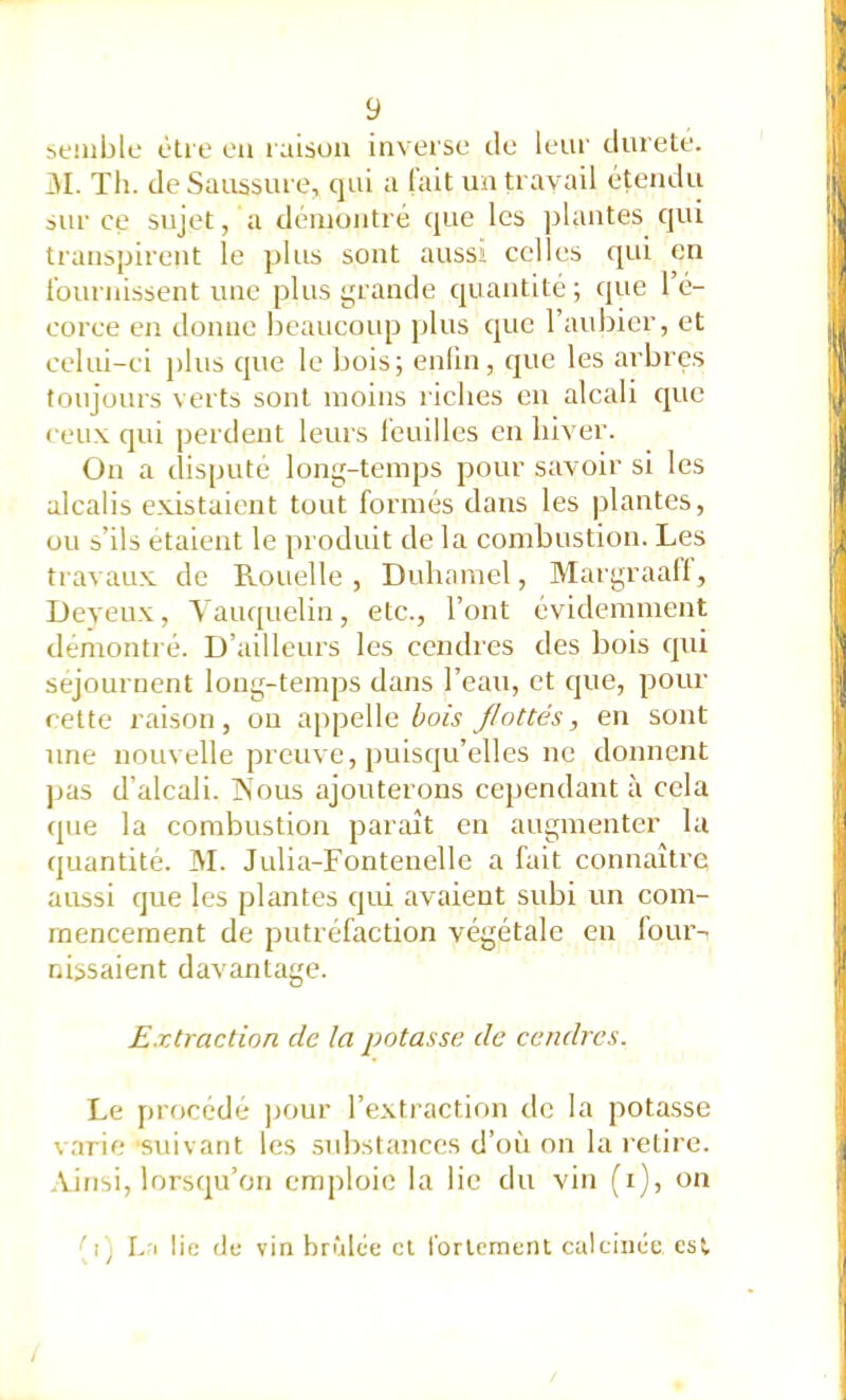 semblL- être eu raison inverse de leui' durete. 31. Tli. de Saussure, qui a (ait un travail étendu sur ce sujet, a démontré que les jilantes qui trans|jirent le plus sont aussi celles qui en fournissent une plus grande quantité; que 1 é- corce en donne beaucoup plus cjue l’aubier, et celui-ci plus que le bois; enfui, que les arbres toujours verts sont moins riches en alcali que ceu.v qui perdent leurs léuilles en hiver. On a dispute long-temps pour savoir si les alcalis existaient tout formés dans les plantes, ou s’ils étaient le produit de la combustion. Les travaux de Rouelle, Duhamel, Margraaü, Deyeux, 3'auquelin, etc., l’ont évidemment dénionti é. D’ailleurs les cendres des bois qui séjournent long-temps dans l’eau, et que, pour cette raison, ou appelle bois flottés, en sont une nouvelle preuve, puisqu’elles ne donnent ]jas d’alcali. TSous ajouterons cependant à cela que la combustion paraît en augmenter la quantité. 31. Julia-Fonteuelle a fait connaître aussi que les plantes qui avaient subi un com- mencement de putréfaction végétale en four- nissaient davantage. Extraction de la potasse de cendres. Le procédé ])Our l’extraction de la potasse varie •suivant les substances d’où on la retire. Ainsi, lorsqu’on emploie la lie du vin (i), on (i; L'i lie (If vin brûlée cl rorlcraeni calcinée est