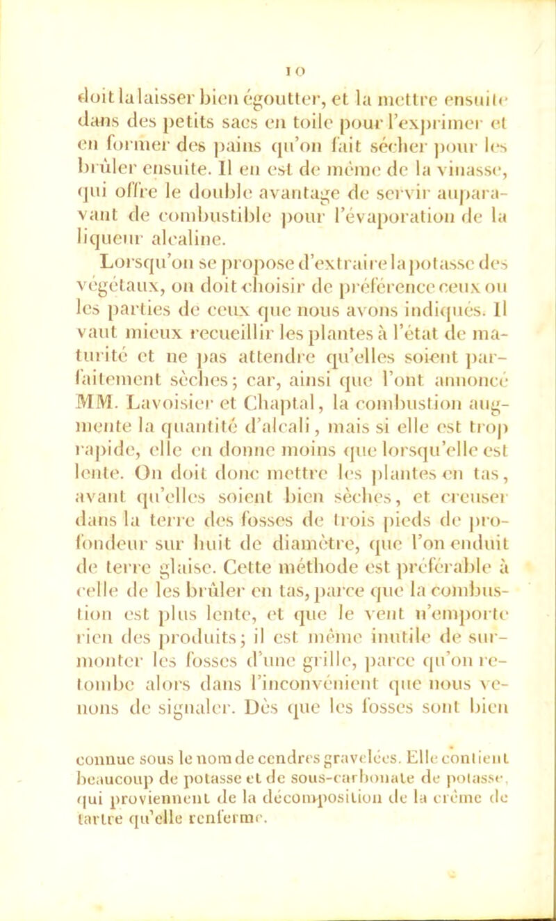 doit lalaisser bien égoutter, et la iiuîtlre ensuilc dans des petits sacs en toile pour l’expriinei- et en formel' des pains cpi’on (ait séelier pour les brûler ensuite. Il en est de même de la vinasse, qui odre le double avantage de servir aupara- vant de eombustible |)our l’évaporation de la liqueur alealine. Lorsqu’on se propose d’extraire la potasse des végétaux, on doitehoisir de préférence ceux ou les parties de ceux que nous avons indiipiés. Il vaut mieux recueillir les plantes à l’état de ma- turité et ne jias attendre qu’elles soient par- laitemcnl sèches; car, ainsi que l’ont annonce MM. Lavoisier et Chaptal, la combustion aug- mente la quantité d’aleali, mais si elle est troj> rapide, elle en donne moins <]ue lorsqu’elle est lente. On doit donc mettre les plantes en tas, avant (pi’elles soient bien sèches, et creuser dans la teire des fosses de trois pieds de pro- fondeur sur huit de diamètre, que l’on enduit de terre glaise. Cette méthode est préférable à celle de les briller en tas, parce que la eombus- tion est plus lente, et que le vent n’emporte rien des {)roiluits; il est même inutile de sur- montei' les fosses d’une grille, |)arce qu’on re- londjc alors dans l’inconvénient que nous ve- nons de signaler. Dès que les fosses sont bien connue sous le nom de cendres gravelées. Elle conlieiil Iieaueoup de potasse et de sous-tarhonale de poias.se. qui proviennent de la décomposition île la crèinc de tartre qu’elle renferme.