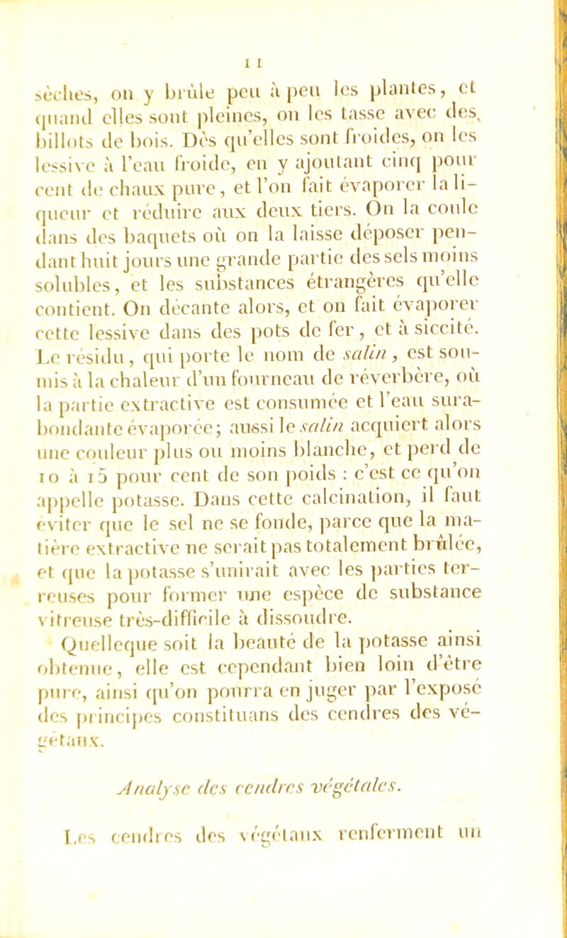 (|iiaiul elles sont pleines, on les tasse avec des, hdlotb lie bois. Dès cpi elles sont (roides, on les lessive à l’eau froide, en y ajoutant cinq pour eent de eliaux pin e, et l’on lait évaporer la li- queur et réduire aux deux tiers. On la coule dans des baquets où on la laisse déposer pen- dant huit jours une grande partie des sels moins solubles, et les suivstances étrangères quelle contient. On decante alors, et ou fait 6va])orer eette lessive dans des pots de fer, et a siccité. Le résidu, qui porte le nom de salin , est sou- mis à la chaleur d’uu fourneau de réverbère, où la partie extractive est eomsuméc et l’eau sura- bondante évaporée; aussi le.w/ù? acquiert alors une couleur plus ou moins blanche, et perd de lo à i5 pour cent de son poids : c’est ce qu on appelle potasse. Dans cette calcination, il faut éviter que le sel ne se fonde, |iarce que la ma- tière extractive ne serait pas totalement brûlée, et que la pota.sse s’unirait avec les ))artics ter- reuses pour former une espèce de substance \itreuse trè.s-diflicile à dissoudre. Quelleque soit la beauté de la potasse ainsi obte?)uo, elle est cependant bien loin d’ètre pure, ainsi qu’on pourra en juger par 1 exposé des principes constituans des cendres des vé- gétaux. Analyse des cendres végétales. Les ceiidies des légétaiix renlerment un