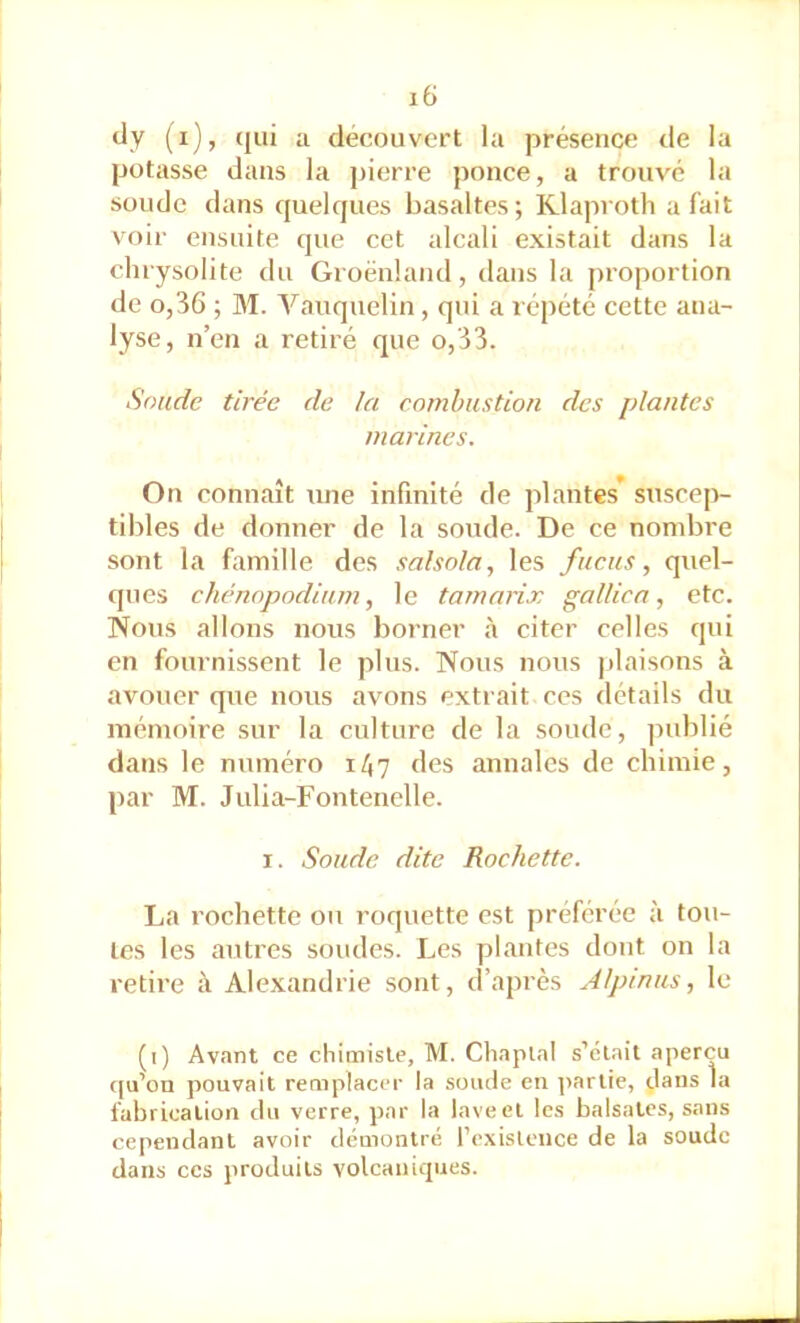 dy (i), qui a découvert la présence de la potasse dans la j)ierre ponce, a trouvé la soude dans quelques basaltes; Klaproth a fait voir ensuite que cet alcali existait dans la clirysolite du Groenland, dans la proportion de 0,36 ; M. Vauquelin, qui a répété cette ana- lyse, n’en a retiré que o,33. Soude tirée de la combustion des plantes marines. On connaît une infinité de plantes* suscep- tildes de donner de la soude. De ce nombre sont la famille des salsola, les fucus, quel- ques chénopodium, le tamarix gallica, etc. Nous allons nous borner à citer celles qui en fournissent le plus. Nous nous plaisons à avouer que nous avons extrait ces détails du mémoire sur la culture de la soude, publié dans le numéro 147 des annales de chimie, par M. Julia-Fontenelle. I. Soude dite Rochette. La rochette ou roquette est préférée à tou- tes les autres soudes. Les plantes dont on la retire à Alexandrie sont, d’après Alpinus, le (1) Avant ce chimiste, M. Chaplal s’clait aperçu ((u’ou pouvait remplacer la soude en ]>arlie, dans la l'abricalion du verre, par la lave et les balsatcs, sans ce|iendant avoir démontré rexislence de la soude dans ces produits volcaniques.