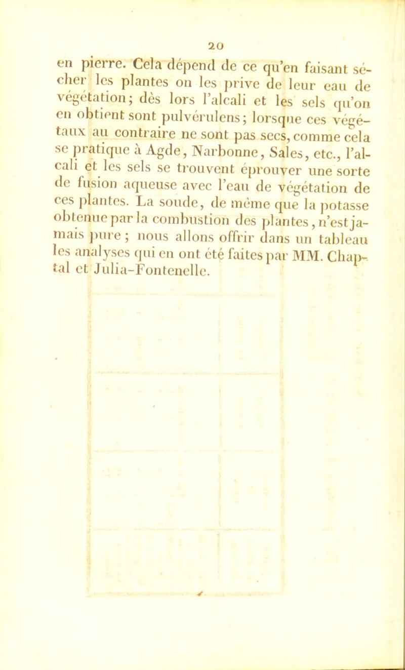 en pierre. Cela dépend de ce qu’en faisant sé- cher les plantes on les jnive de leur eau de végétation; dès lors l’alcali et les sels qu’on en obtient sont pulvérulens; lorsque ces végé- taux au contraire ne sont pas secs, comme cela se pratique à Agde, Narbonne, Sales, etc., l’al- cali et les sels se trouvent éprouver une sorte de fusion aqueuse avec l’eau de végétation de ces plantes. La soude, de même cjue la jiotasse obtenue par la combustion des plantes, n’est ja- mais juire ; nous allons offrir dans un tableau les analyses qui en ont été faites par I\IM. Chai)- tal et Julia-Fontenclle.