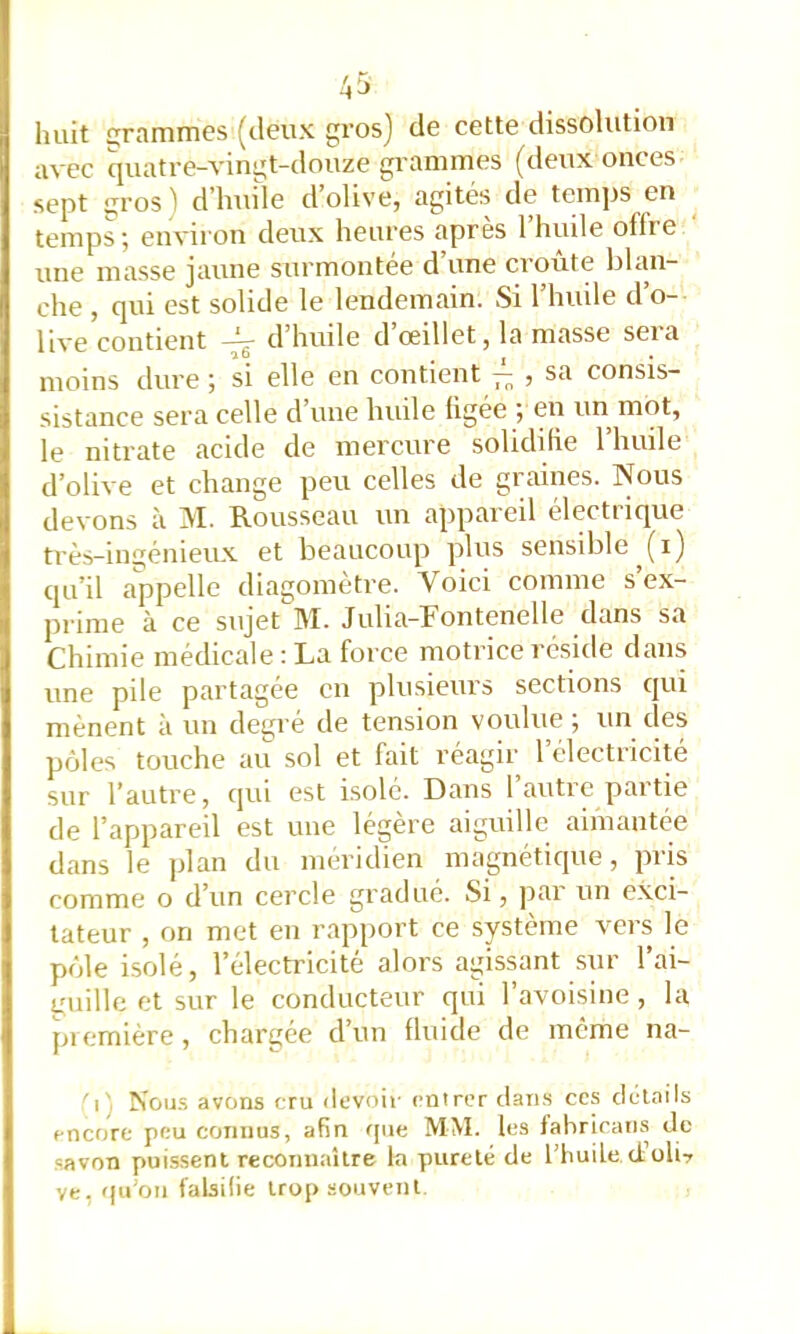 huit rammes (deux gros] de cette dissolution avec quatre-vingt-douze gi’ammes (deux onces sept i;ros) d’huile d’olive, agités de temps en temps ; environ deux heures après l’huile offre ' une masse jaune surmontée d’une croûte blan- che , qui est solide le lendemain. Si l’hiule d’o- live contient d’huile d’œillet, la masse sera moins dure ; si elle en contient , sa consis- sistance sera celle d’une huile ügée ; en un mot, le nitrate acide de mercure solidifie l’huile d’olive et change peu celles de graines. Nous devons à M. Rousseau un appareil électrique très-ingénieux et beaucoup plus sensible (i) qu’il appelle diagomètre. Voici comme s ex- prime à ce sujet ]\I. Julia-Rontenelle dans sa Chimie médicale : La force motrice réside dans une pile partagée en plusieurs sections qui mènent à un degré de tension voulue 5 un des pôles touche au sol et fait réagir 1 électricité sur l’autre, qui est isolé. Dans 1 autie paitie de l’appareil est une légère aiguille aimantée dans le plan du méridien magnétique, pris comme o d’un cercle gradué. Si, ]iar un exci- tateur , on met en rapport ce système vers le pôle isolé, l’électricité alors agissant sur l’ai- quille et sur le conducteur qui l’avoisine , la piemière, chargée d’un fluide de meme na- 'r. NoiJ-s avons cru devoir entrer riaiis ccs details encore peu connus, afin que MM. les fahrican.s de savon puissent reconnaître la pureté de l’huile d’üli? ve, qu'on falsifie trop souvent
