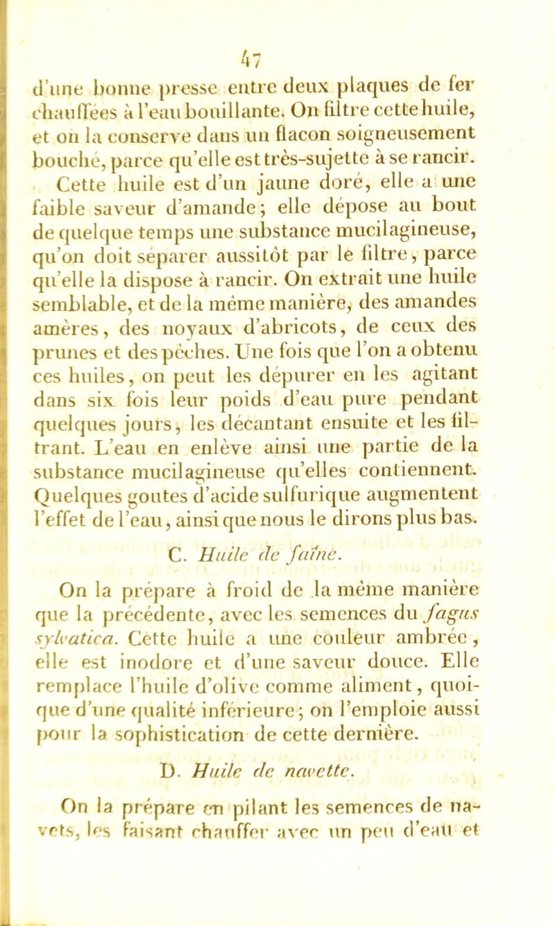 d’une bonne presse entre deux plaques de fer diaufïees à l’eau bouillante. On filtre cette huile, et on la conserve dans un flacon soigneusement bouché, parce qu’elle est très-sujette à se rancir. Cette huile est d’un jaune doré, elle a une fiiible saveur d’amande; elle dépose au bout de quelque temps une substance mucilagineiise, qu’on doit séparer aussitôt par le liltre, parce qu’elle la dispose à rancir. On extrait une huile semblable, et de la même manière, des amandes amères, des noyaux d’abricots, de ceux des ])runes et des pèches. Une fois que l’on a obtenu ces huiles, on peut les dépurer en les agitant dans six fois leur poids d’eau pure pendant quelques jours, les décantant ensuite et les lil- trant. L’eau en enlève ainsi une partie de la substance mucilagineuse qu’elles contiennent. Qnelques goûtes d’acide sulfurique augmentent l’effet de l’eau, ainsi que nous le dirons plus bas. C. Huile (le faine. On la prépare à froid de la même manière que la précédente, avec les semences à\x fagas sylvatica. Cette huile a une couleur ambrée , elle est inodore et d’une saveur douce. Elle remplace l’huile d’olive comme aliment, quoi- ique d’une qualité inférieure; on l’emploie aussi pour la sophistication de cette dernière. D. Huile (le navette. On la prépare en pilant les semences de na- i vêts, lf>s faisant chauffer a^'e^ un peu d’eau et