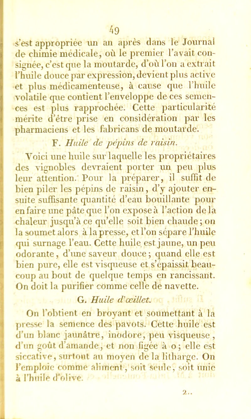 /i9 s’est appropriée un an après dans le Journal de chimie médicale, où le premier l’avait con- signée, c’est que la moutarde, d’où l’on a extrait l’huile douce par expression, devient plus active et plus médicamenteuse, à cause que l’huile volatile que contient l’enveloppe de ces semen- ces est plus rapprochée. Cette particularité mérite d’être prise en considération par les pharmaciens et les hibricans de moutarde. F. Huile de pépins de raisin. Voici une huile sur laquelle les propriétaires des vignobles deATaient porter un peu plus leur attention. Pour la préparer, il sufiit de bien piler les pépins de raisin, d’y ajouter en- suite suffisante cpiantité d’eau bouillante pour en faire une pâte que l’on expose à l’action de la chaleiu: jusqu’à ce qu’elle soit bien chaude ; on la soumet alors à la presse, et l’on sépare l’huile qui surnage l’eau. Cette huile est jaune, un peu odorante, d’ime saA'eur douce ; quand elle est bien pure, elle est visqueuse et s’épaissit beau- coup au bout de quelque temps en rancissant. I On doit la purifier comme celle de navette. G. Huile d’œillet. On l’obtient en broyant et soumettant à la presse la semence des pavots. Cette huile est d’un blanc jaunâtre, inodore, peu A'isqueuse , d’un goût d’amande, et non ligée à o; elle est > siccative, surtout au moyen de la lilharge. On 1 l’emploie comme aliment, soit seide, soit unie 1 à l’huile d’olive. À