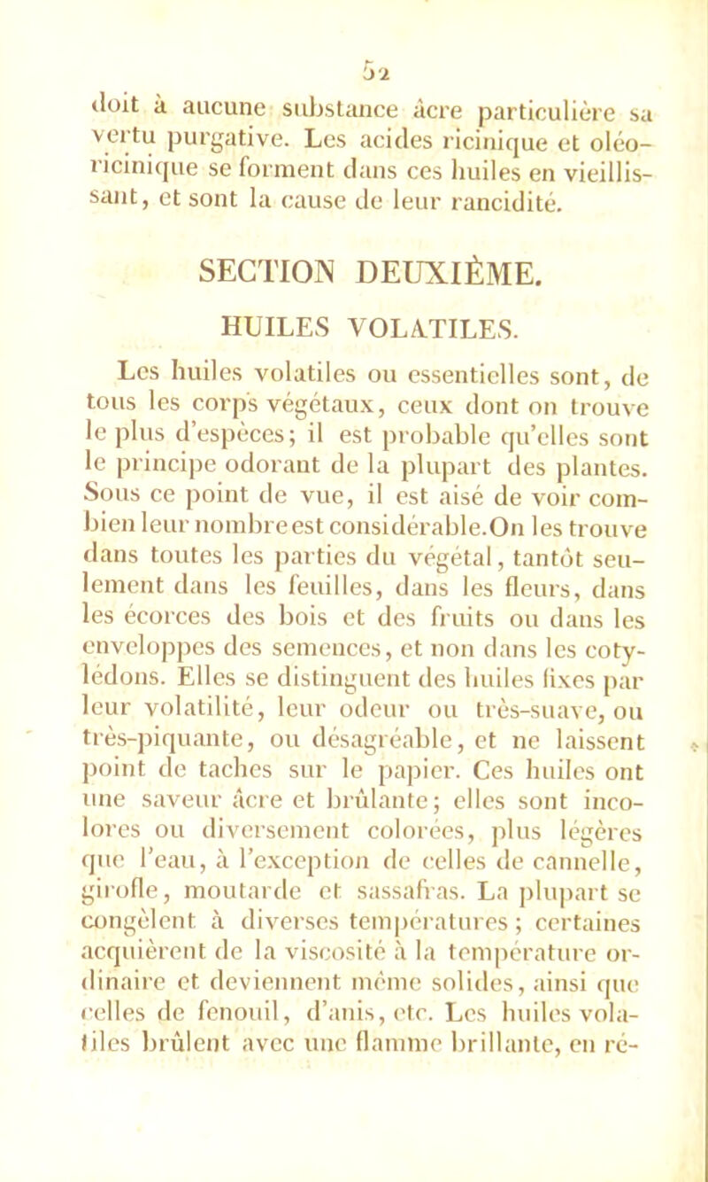 tlüit à aucune substance âcre particulière sa vertu purgative. Les acides ricitiique et oléo- ricinique se forment dans ces huiles en vieillis- sant, et sont la cause de leur rancidité. SECTION DEUXIÈME, HUILES VOLATILES. Les huiles volatiles ou essentielles sont, de tous les corps végétau.x, ceux dont on trouve le plus d’espèces; il est probable qu’elles sont le principe odorant de la plupart des plantes. Sous ce point de vue, il est aisé de voir com- bien leur nombre est considérable.On les trouve dans toutes les parties du végétal, tantôt seu- lement dans les feuilles, dans les fleurs, dans les écorces des bois et des fruits ou dans les enveloppes des semences, et non dans les coty- lédons. Elles se distinguent des huiles lixes par leur volatilité, leur odeur ou très-suave, ou très-piquante, ou désagréable, et ne laissent point de taches sur le papier. Ces huiles ont une saveur âcre et brûlante; elles sont inco- loi •es ou diversement colorées, plus légères que l’eau, à l’exception de celles de cannelle, girofle, moutarde et sassafras. La j)lupart se congèlent à diverses températures ; certaines acquièrent de la viscosité à la température or- dinaire et deviennent même solides, ainsi que celles de fenouil, d’anis,etr. Les huiles vola- tiles brûlent avec une flamme brillante, en ré-