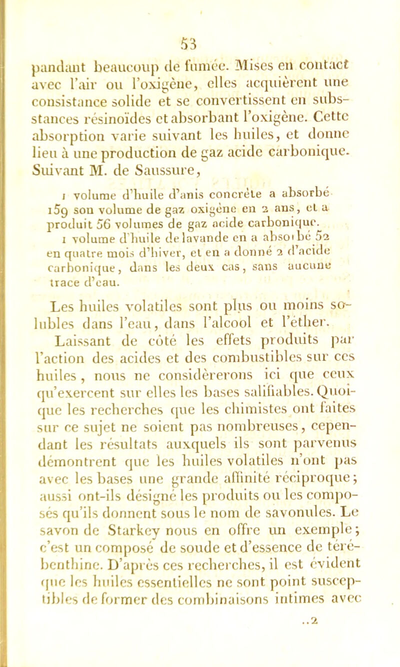 juincliuit beaucoup de fumée. Mises en contact avec l’air ou l’oxi^^ène, elles acquièrent une consistance solide et se convertissent en subs- stances résinoïdes et absorbant l’oxigène. Cette absorption varie suivant les huiles, et donne lieu à une production de gaz acide carbonique. Suivant M. de Saussure, / volume d’huile d’anis concrète a absorbé i5g sou volume de gaz oxigène eu 2 aus, et a produit 56 volumes de gaz acide carbonic|ue. 1 volume d huile de lavande en a absoibè 5a en quatre mois d’hiver, et en a donné 2 fl’acide carbonique, dans les deux cas, sans aucune trace d’eau. Les huiles volatiles sont plus ou moins so- lubles dans l’eau, dans l’alcool et l’éther. Laissant de côté les effets produits par l’action des acides et des combustibles sur ces huiles , nous ne considérerons ici que ceux qu’exercent sur elles les bases salihables. Quoi- que les recherches cjue les chimistes ont laites sur ce sujet ne soient pas nondjreuses, cepen- dant les résultats auxquels ils sont parvenus tlémontrent que les huiles volatiles n’ont pas avec les bases une grande affinité réciproque; aussi ont-ils désigné les produits ou les compo- sés qu’ils donnent sous le nom de savonules. Le savon de Starkey nous en offre un exemple ; c’est un composé de soude et d’essence de téré- benthine. D’après ces recherches, il est évident rpie les huiles essentielles ne sont point suscep- tibles de former des combinaisons intimes avec ..1