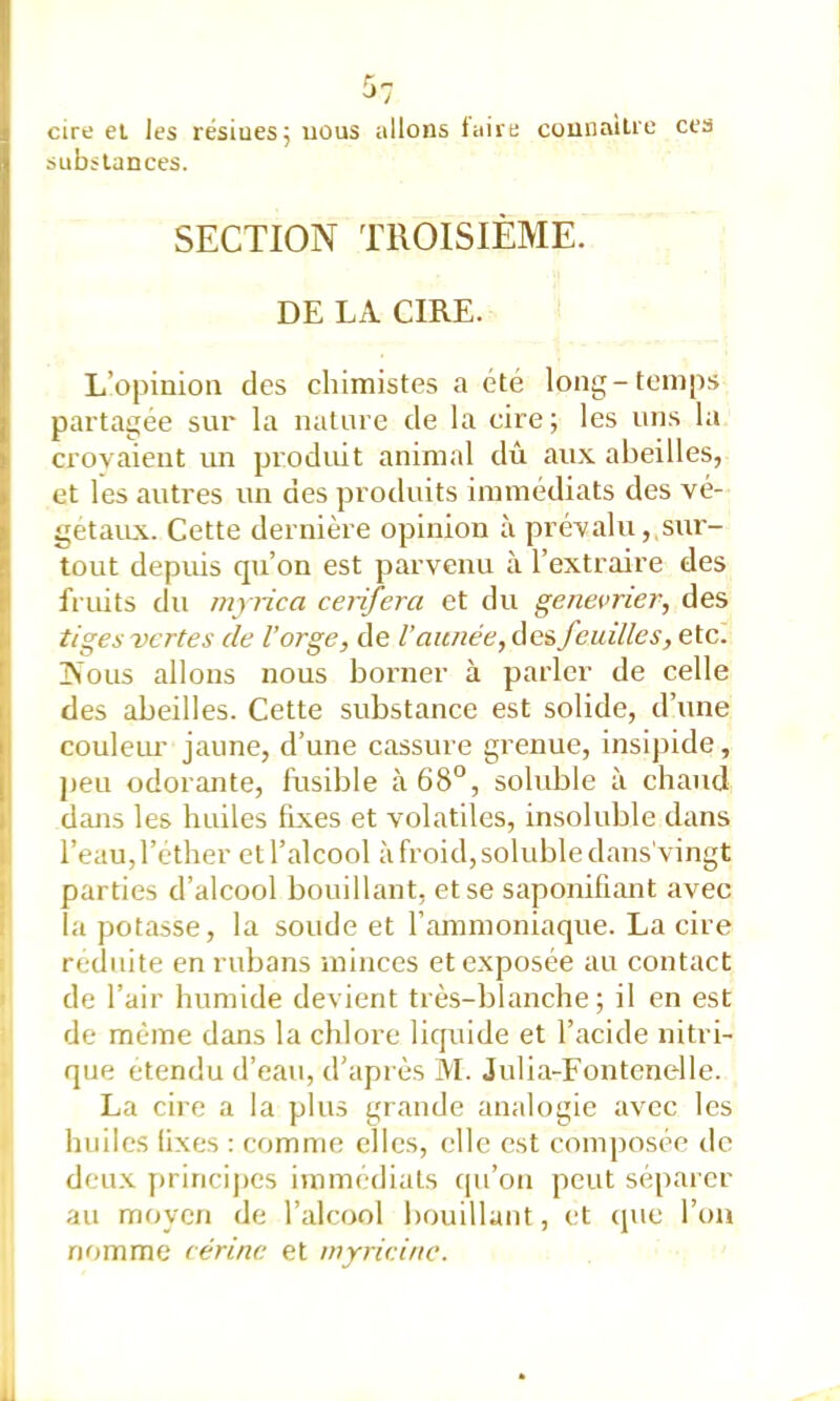 cire ei les résiuesjiious allons fuirt: counaiUe ces substances. SECTION TROISIÈME. DE LA CIRE. L’opinion des chimistes a été long-temps partagée sur la nature de la cire; les uns la crovaient un produit animal dû aux abeilles, et les autres un des produits immédiats des vé- getaiLX. Cette dernière opinion à pré\;alu,, sur- tout depuis qu’on est parvenu à l’extraire des fruits du myiica ceiifera et du genevrier, des tiges vertes de l’orge, de l’année, des feuilles, etc. jN'ous allons nous borner à parler de celle des abeilles. Cette substance est solide, d’une couleur jaune, d’une cassure grenue, insipide, peu odorante, fusible à68“, soluble à chaud dans les huiles fixes et volatiles, insoluble dans l’eau, l’éther et l’alcool à froid, soluble dans'vingt I parties d’alcool bouillant, et se saponifiant avec la potasse, la soude et l’ammoniaque. La cire I réduite en rubans minces et exposée au contact de l’air humide devient très-blanche; il en est de même dans la chlore liquide et l’acide nitri- que etendu d’eau, d’après M. Julia-Fontenelle. La cire a la plus grande analogie avec les huiles fixes : comme elles, elle est composée de deu.x jirincipcs immédiats qu’on peut séparer au moyen de l’alcool bouillant, et cpie l’on rifimme cérinc et myricine.