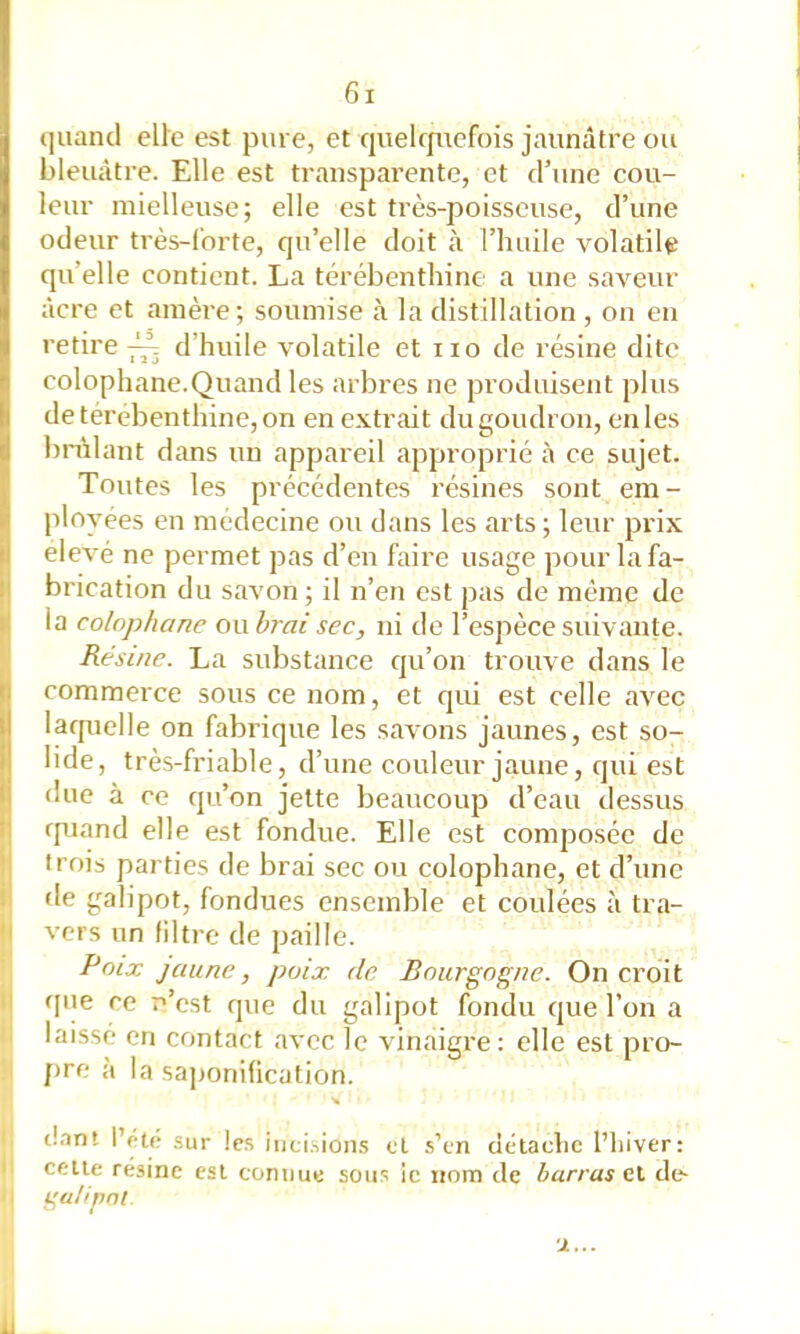 iiuancl elle est pure, et cjuelcjuefois jaunâtre ou bleuâtre. Elle est transparente, et d’une cou- leur mielleuse; elle est très-poisseuse, d’une odeur très-forte, qu’elle doit à l’huile volatile qu’elle contient. La térébenthine a une saveur âcre et amère; soumise à la distillation , on en retire ^ d’huile volatile et iio de résine dite colophane.Quand les arbres ne produisent plus de térébenthine, on en extrait du goudron, en les bnâlant dans un appareil approprié à ce sujet. Toutes les précédentes résines sont em- ployées en médecine ou dans les arts ; leur prix eievé ne permet pas d’en faire usage pour la fa- brication du savon; il n’en est pas de même de la colophane ou brai sec, ni de l’espèce suivante. Résine. La substance qu’on trouve dans le ! commerce sous ce nom, et qui est celle avec laquelle on fabrique les savons jaunes, est so- lide, très-friable, d’une couleur jaune, qui est due à ce qu’on jette beaucoup d’eau dessus t| rpjand elle est fondue. Elle est composée de ! trois parties de brai sec ou colophane, et d’une ! fie galipot, fondues ensemble et coulées à tra- '' vers un filtre de paille. Poix jaune, poix de Bourgogne. On croit ■ ' f[iie ce n’est que du galipot fondu que l’on a laissé en contact avec le vinaigre; elle est pro- pre <à la sa])onification. tl.in! l’rU- sur les iiici.iion.s cl s’cn dctaclic l’iiiver: cette résine est comme sous ic nom de barras et de-