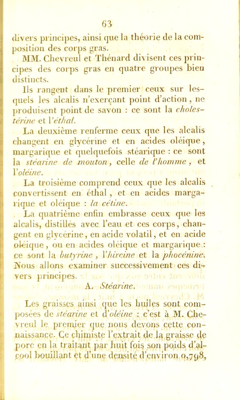 divers principes, ainsi que la théorie de la com- position des corps gras. 3IM. Chevreul et Thénard divisent ces prin- cipes des coi ])S gras en quatre groupes bien distincts. Ils rangent dans le premier ceux sur les- quels les alcalis n’exerçant point d’action, ne produisent point de savon ; ce sont la choles- térine et Vêt h al. La deuxième renferme ceux que les alcalis changent en glycérine et en acides oléiqne, margari([ue et quelquefois stéaricpie : ce sont la stéarine de mouton, celle de l’homme , et V oléine. La troisième comprend ceux que les alcalis convertissent en éthal , et en acides marga- rique et oléique : la cétine. La quatrième enfin embrasse ceux que les alcalis, distillés avec l’eau et ces corps, chan- gent en glycérine, en acide volatil, et en acide oléique, ou en acides oléique et margarique : ce sont la hutyrine , Vhircine et la phocénine. fi jN'ous allons examiner successivement ces di-^ I 1; vers principes. 1 A. Stéarine. Les graisses ainsi que les huiles sont com- • posées de stéarine et à’oléine : c’est à M. Che- I vreul le premier que nous devons cette con- ii naissance. Ce cbimiste l’extrait de I4 graisse de porc en la traitant par huit foi^ son poids d’i^l- S pool bouillant et d’une densité d’environ,0,798,