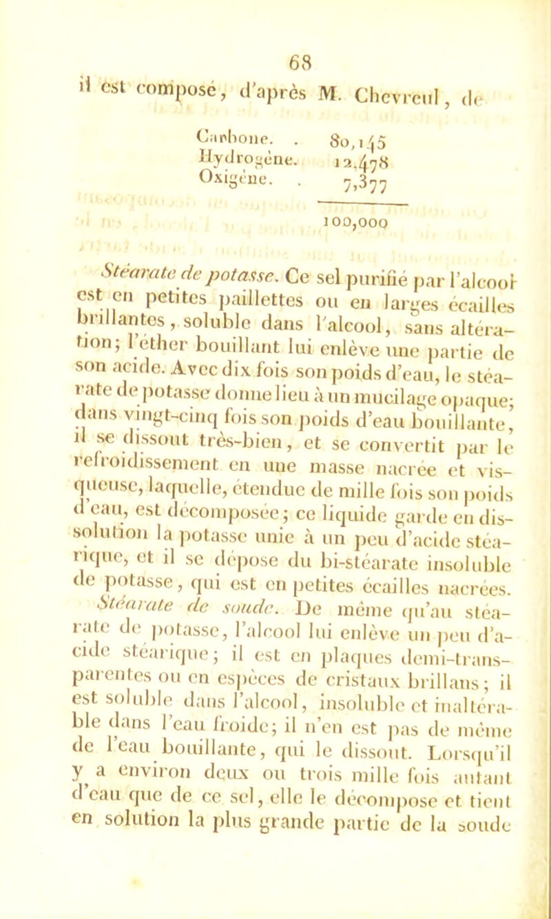 il csl composé, d’après M. Chcvrc.il, ,|,- C;ip|ioiie. Hydrof-ène. Oxigtue. 8o,i',5 i2.47<S 7.377 100,000 Stf^arato depotas.se. Ce sel purifié par l’alcoor est eu petites paillettes ou eu larges écailU^s brillanto , soluble dans l'alcool, sans altéra- fjon; I éther bouillant lui enlève une partie de son acide. Avec dix fois son poids d’eau, le stéa- rate de potasse donne lieu à un mucilage opaque; dans vingt-cinq foisson jioids d’eau bouillante’ il se dissout très-bien, et se convertit par le refroidissement en nue niasse nacree et vis- queuse, laquelle, etendue de mille fois son jioids d eau, est décomposée ; ce liquide garde en dis- solulion la potasse unie à un peu d’acide stéa- rique, et il SC déposé du bi-stéarate insoluble de potasse, qui est en petites écailles nacrees. Stéarate de soude. De inénie (jii’au stéa- rate de ixuasse, l’alcool lui enlève un peu d’a- cide stéarique; il est en plaques denii-lrans- parentes ou en esjiéces de cristaux brillaiis; il est soluble dans l’alcool, insoluble et inaltéra- ble dans l’eau froide; il n’en est pas de même de 1 eau bouillante, qui le dissout. Lor.sipi’il a environ deux ou trois mille fois autant d eau que de ce sel, elle le décomposé et tient en solution la plus grande partie de la soude