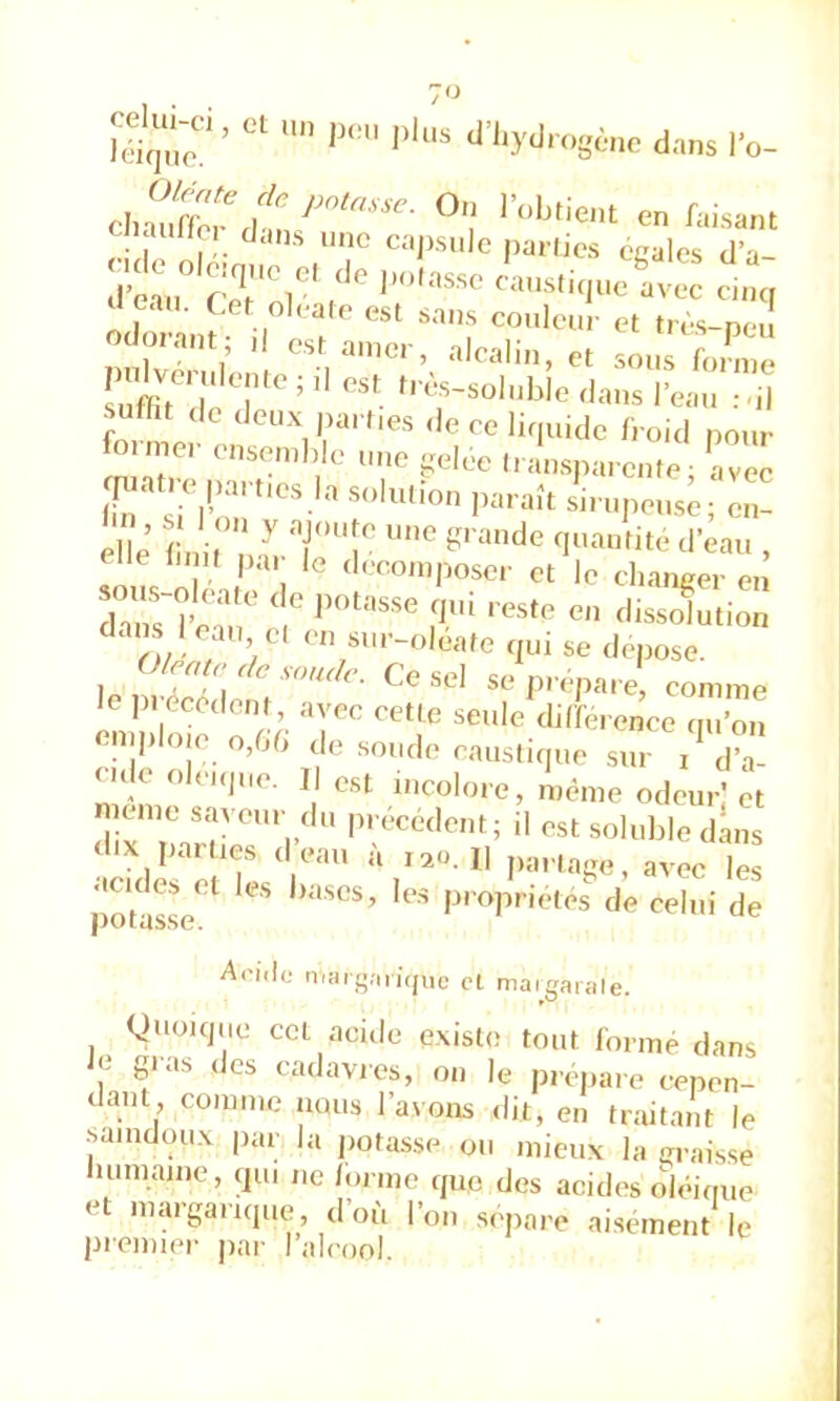 ‘‘ ''yJ'OgéiK- dm,s l’o- auHo dcins une cajisule parfies ceales cl’a- > ' esl s-iiis coulciii- et (lès-nci odonint; ,1 o„ a.„o, , alcali,., c s,,.,» f, , uffitTT'' ’ re,,,. :.il suH,t ,|c lieux parties ,1e ce li,|uido lioid pour fortPC- e,.se,„l,le u„e geloe l,a„sna,e,„e av™ Ile lu K pai le decoin|)oscr et le changer en dZ~rcT ri ' ' n/' f / * />i“’-oleafe qui se déposé. (^/entr de soude. Ce sel se prépare, comme le pi ecedenl, avec cette seule dilïérence qu’on ‘^nq*lo.e o,Gd de soude causticp.e sur dV eule olnque. Il est incolore, même odeur,'et meme saveur du précédent; il est soluble dans ‘l-x parties d’eau à i.o.n p„,age, avec les potalse''^ P' opriétés de celui de At'iili; iTiHig.-iii(jue cl niaigaiale. guoKjue cet acide existe tout Corme dans Je ^uas des cadavres, on le préparé cepen- dant, comme iiqus l’avons dit, en traitant le .saindoux par la potasse ou mieux la graisse luimaine, qui ne Corme que des acides oléique et margarique d’où l’on séparé aisément le premier par l alcool.