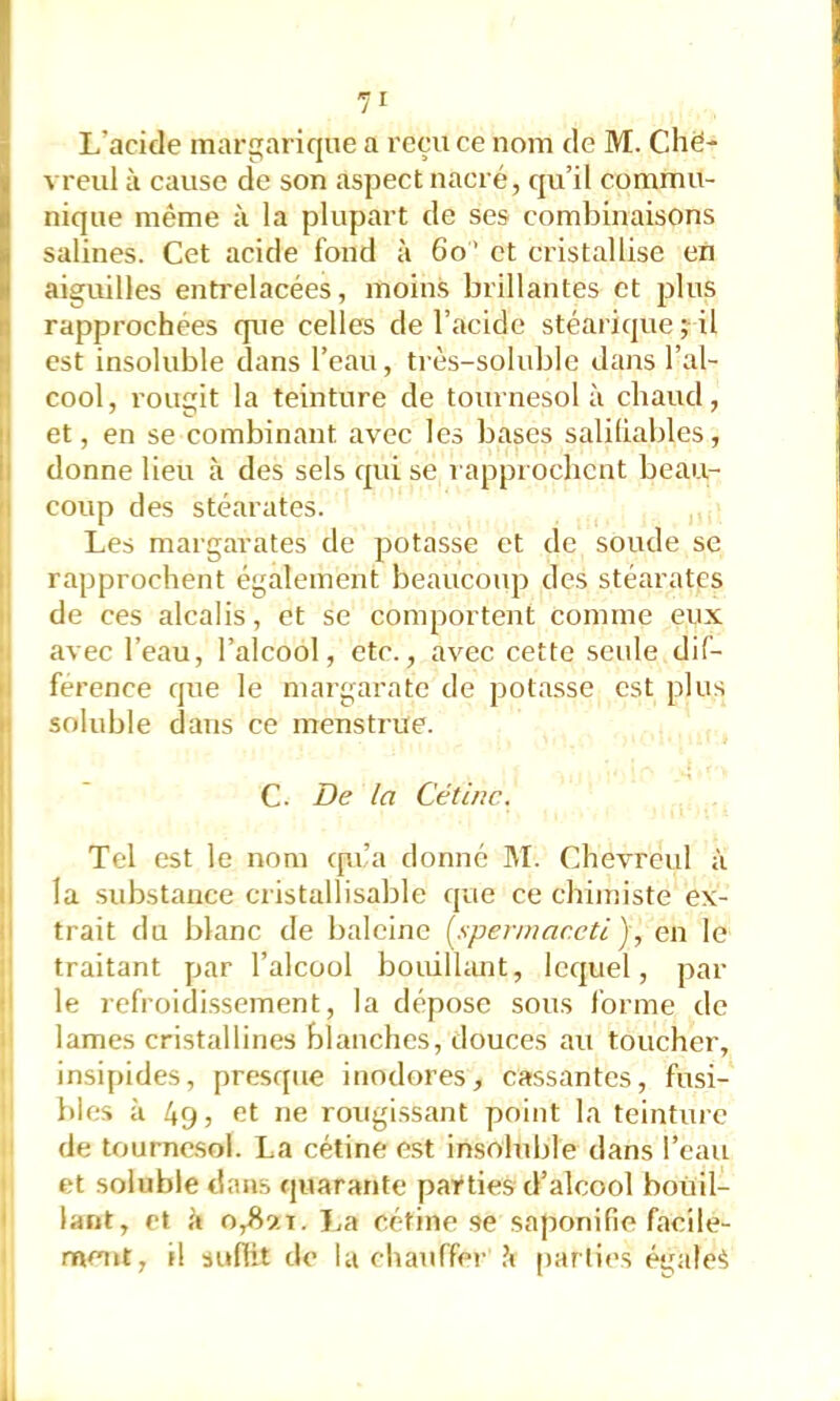 L’acide margariqne a reçu ce nom de M. Chë* vreul à cause de son aspect nacré, qu’il commu- nique même à la plupart de ses combinaisons salines. Cet acide fond à 6o’ et cristallise en aiguilles entrelacées, moins brillantes et plus rapprochées que celles de l’acide stéarique ^il est insoluble dans l’eau, très-soluble dans l’al- cool, rougit la teinture de tournesol à chaud, et, en se combinant avec les bases saliliables, donne lieu à des sels qui se rapproclicnt beau- coup des stéarates. Les margarates de potasse et de soude se rapprochent également beaucoup des stéarates de ces alcalis, et se comportent comme eux avec l’eau, l’alcool, etc., avec cette seule dif- férence que le margaratc de potasse est plus soluble dans ce menstrue. C. De la Céline. Tel est le nom epra donné ]\L Chevreul à la substance cristallisable que ce chimiste ex- trait du blanc de baleine (^sperinar.eti), en le traitant par l’alcool bouillant, lequel, par le refroidissement, la dépose sous forme de lames cristallines blanches, douces au toucher, insipides, presque inodores, cassantes, fusi- bles à 49 5 et ne rougissant point la teinture de tournc.sol. La cétine est insoluble dans l’eau et soluble dans quarante parties d’alcool bouil- lant, et il 0^9.1. J.a cétine se saponifie facile- ment, il suffit do la chauffei- .4 parties éi^ale^