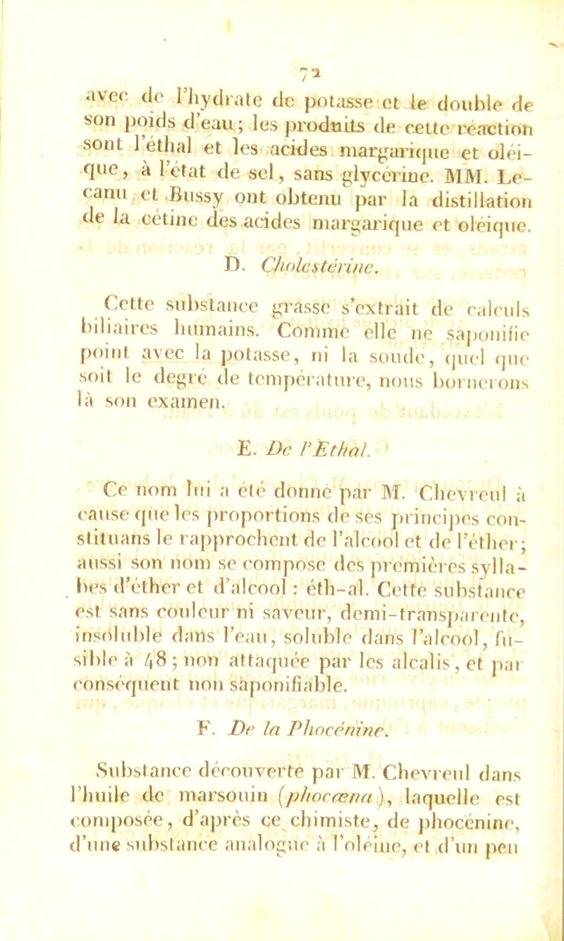 aver de l’Iiydrale de potasse et le double de son poids d’eau; les produits de cette réaction sont 1 étlial et les acides niargmiqne et oléi- que, à l’état de sel, sans glycérine. MM. Le- canu et -Bussy ont obtenu par la distillation de la cétiiie des acides niargarique et oleique. n. Cholestérine. Cette substance gra.ssc s’extrait de calculs biliaires lunnains. Coninic elle ne sa|)onifie point avec la jjotasse, ni la soude, (juel (]uc‘ •soit le degre de température, nous bornerons là son examen. E. De rEthal. Ce nom lui a été donne par M. ChevrenI à cause que les proportions de .ses princij)es con- slituans le rapprochent de l’alcool et de I ether; aussi son nom se compose des premières sylla- l>es d’éther et d’alcool : éth-al. Cette substance est sans couleur ni saveur, dcmi-tran-sjiarenfe, insoluble dans l’eau, soluble dans l’alcool, fu- sible à /|8 ; non attatjuée par les alcalis, et pai conséquent non saponifiable. F. De In Phocénine. Substance découverte par M. ChevrenI dans l’huile de marsouin {phocæria)., laquelle est conqjosée, d’après ce chimiste, de j)hoccnine, d’imc substance analogue à l’oleine, et d’un peu