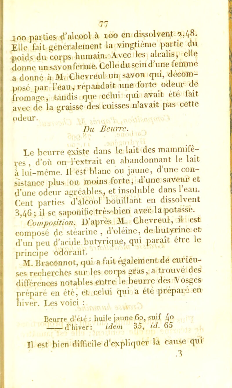 J no parties d’alcool à loo en dissolvent a,/i8. Elle tait généralement la vingtième partie du poids du corps humain. Avec les alcalis, elle lionne un savon ferme. Celleduseind une femme a donne à M. Clicvreul un savon qui, décom- pose par l’eau, répandait une forte odeur de fromage, tandis que celui qui avait été fait avec lie la graisse des cuisses n’avait pas cette odeur. Du Bcuirc. Le beurre existe dans le lait des mammifè- X’cs , d’où on l’extrait en abandonnant le lait à lui-méme. Il est blanc ou jaune, d une con- sistance plus ou moins forte, d’une saveur et d’une odeur agréables, et insoluble dans 1 eau. Cent parties d’alcool bouillant en dissolvent 8,46; il se saponifie très-bien avec la potasse. Composition. D’apres M. Clievreuf, il est composé de stéarine , d oléine, de butyrine et d’un peu d’acide butyrique, qui paraît être le principe odorant. M. Braconnot, qui a fait également de curieu- ses recherches sur les corps gras, a trouvé des différences notables entre le beurre des Vosges préparé en été, et celui qui a été prépare en iiiver. Les voici : Beurre d’été : huile jaune 60, suif l\o d'hiver: idtni 35, id. 65 Il est bien difficile d'expliquer la cause qui
