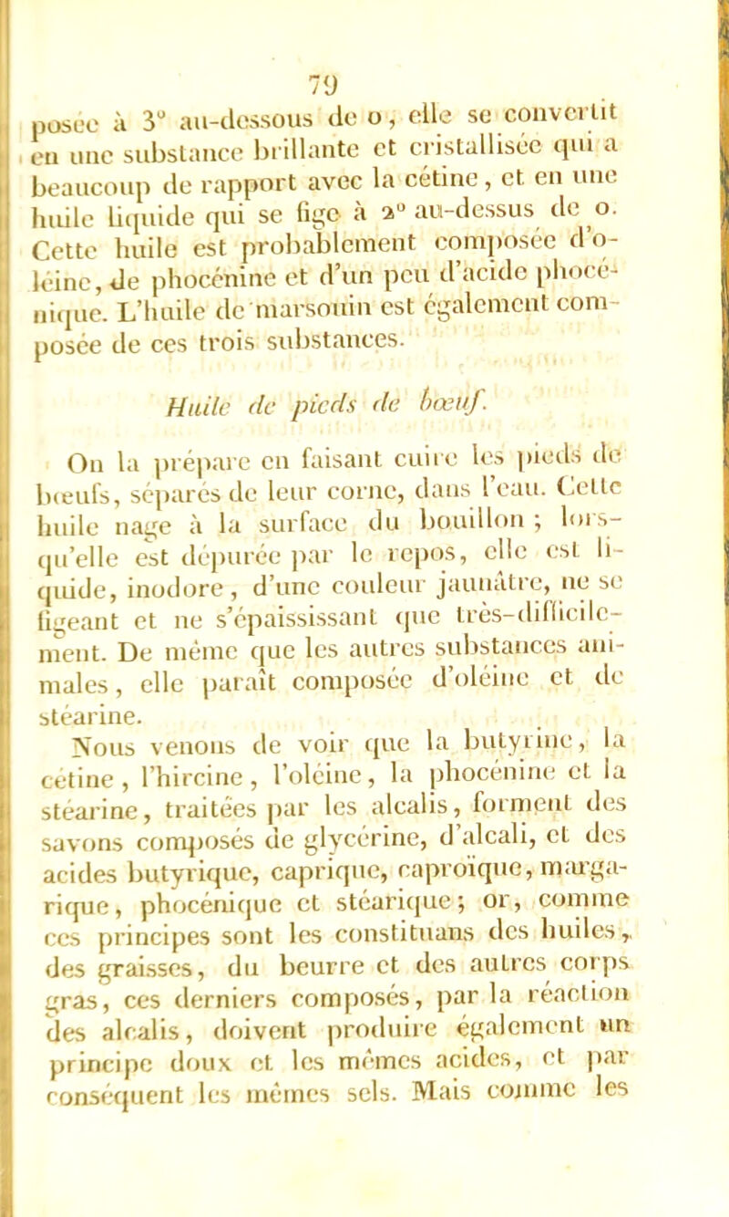7‘J posée à 3“ au-dessous deo, elle se coiivcilit en une siibslance brillante et ci istalliséc qui a beaucoup de rapport avec la cétine, et en une huile litpiide qui se lige à 2“ au-dessus de o. Cette huile est probablement composée d o- léinc, de pliocénine et d’un peu d acide phot'é- niipie. L’huile de marsouin est egalement com- posée de ces trois substances. Huile de pieds de hœuj. On la prépare en faisant cuire les pieds de lueufs, sépares de leur corne, dans 1 eau. (.elle huile nage à la surface du bouillon ; lor.s- qu’elle est depurée par le repos, elle est li- quide, inodore, d’une coideur jaunâtre, ne se lii^'eant et ne s’épaissrssanl (|uc Irès-dillicilc- ment. De même que les autres substances ani- males, elle paraît composée d’oléine et de stéarine. Nous venons de voir que la bulyiine, la cetine , l’hircine, l’oléine, la jjhocénine et la stéarine, traitées j)ar les alcalis, foi ment des savons composés de glycérine, d’idcali, cl des acides butyrique, caprique, caproïque, m:uga- rique, phocénique et stéari{|ue 5 01, comme ces principes sont les constituans des huiles,, des grai.sscs, du beurre et des autres corps gras, ces derniers composés, par la réaction des alcalis, doivent produire également un principe doux et les mêmes acides, et par consécjuent les mêmes sels. Mais comme les