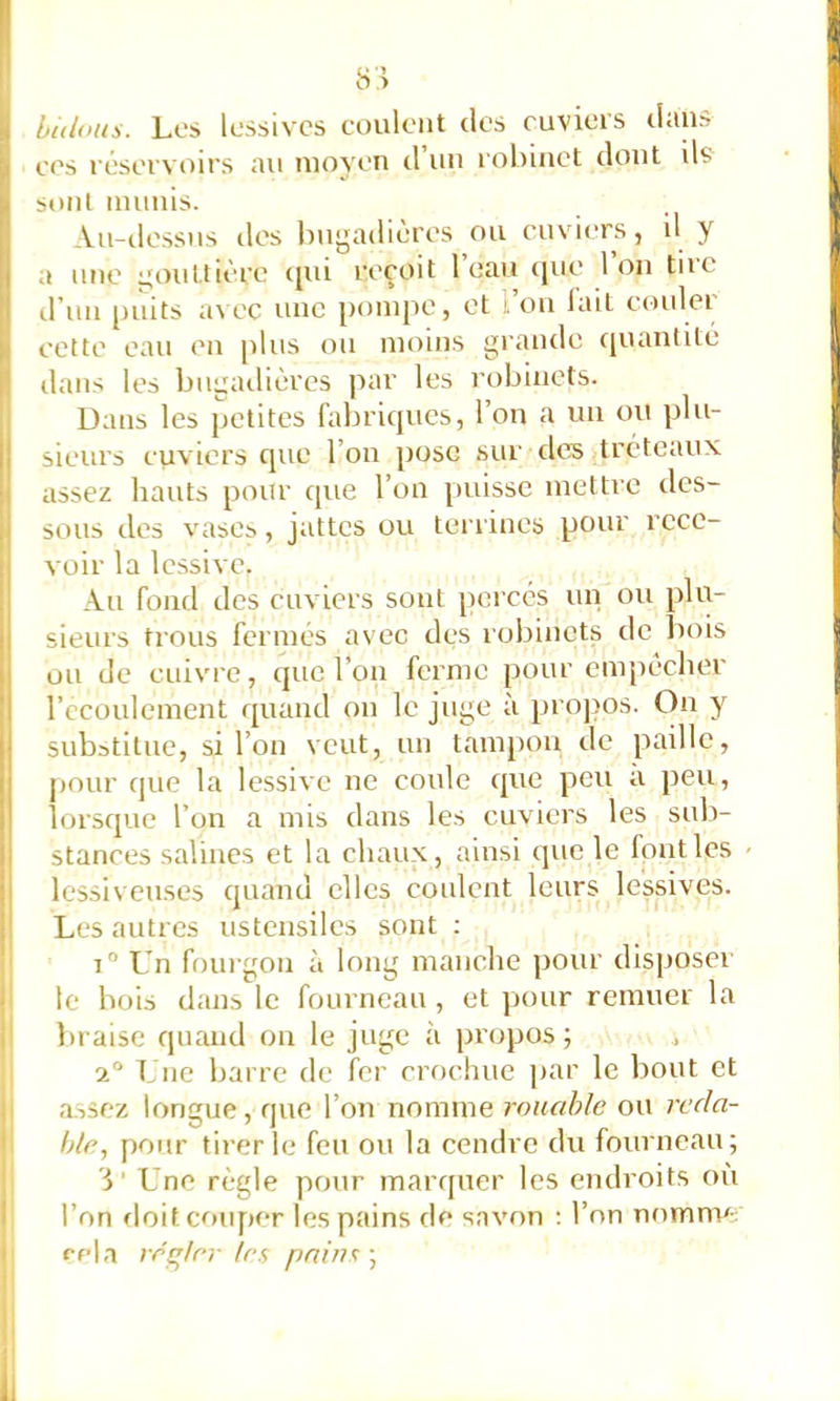 Iiidous. Los lessives coulent des euvieis d«iu» ees réservoirs au moyen d’un robinet dont ils sont munis. Au-ilessus des l)ugadières ou cuviers, U y a une gouttière (jui reçoit 1 eau ([ue Ion tiic d’un puits a\ec une pompe, et l’ou lait couler cette eau en [dus ou moins grande cpuintité dans les bugailièrcs par les robinets. Dans les [ictites fabriques, l’on a un ou pbi- ij sieurs cuviers que l’on pose sur des tréteaux I assez liants pour que l’on [luisse mettre des- ji sous des vases, jattes ou terrines pour rcce- I voir la le.ssive. Au fond des cuviers sont percés un ou plu- 1 sieurs trous fermés avec des robinets de bois uu de cuivre, que l’on ferme pour empêcher l’ccoulement i[uand on le juge à [irojios. On y substitue, si l’on veut, un tam[)ou de paille, pour que la lessive ne coule ([ue peu a peu, lorsque l’on a mis dans les cuviers les sub- stances salines et la chaux, ainsi que le font les - lessiveuses quand elles coulent leurs lessives. Les autres ustensiles sont ; i Un fourgon à long manche pour disposer ‘ le bois dans le fourneau , et pour remuer la i braise quand on le juge à propos ; ^ Une barre de fer crochue par le bout et ; a.ssez longue, que l’on nomme rouable ou reda- ' hle, pour tirer le feu ou la cendre du fourneau; ’i ’ Une règle pour marquer les endroits où I l’on finit cmif)er les pains de snvf>n ; l’on nomme I rela rcç'/cr 1rs pains ;