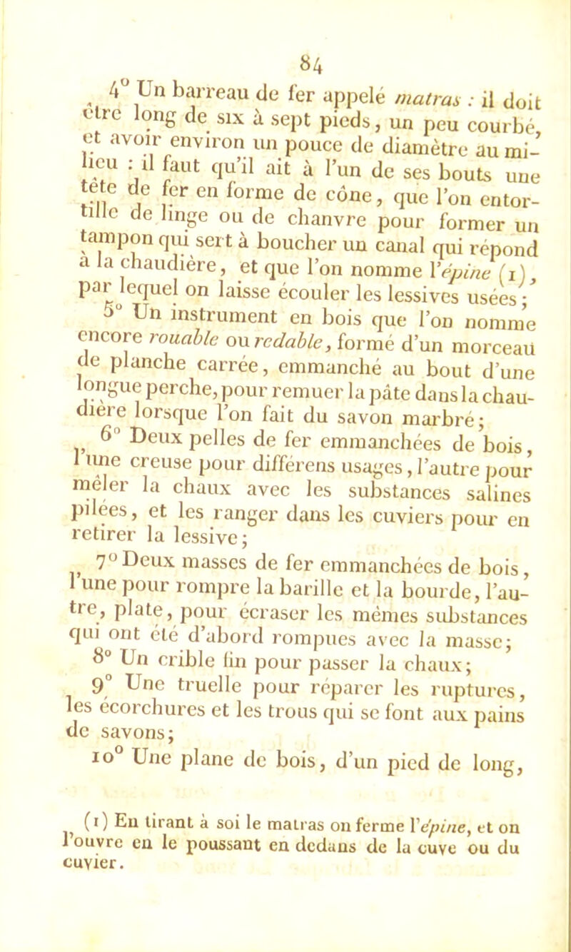 «4 ^ 4 Un barreau de 1er appelé matras : il doit être long de six à sept pieds, un peu courbé, et avoir environ un pouce de diamètre aumi- licu ; il faut qu’il ait à l’un de ses bouts une te e de fer en forme de cône, que l’on entor- tille de hnge ou de chanvre pour former un tampon qui sert à boucher un canal qui répond a la chaudière, et que l’on nomme Xépine fi) ^^isse écouler les lessives usées ; 5“ Un instrument en bois que l’on nomme encore rouahle owredahle, formé d’un morceau de planche carrée, emmanché au bout d’une longue perche, pour remuer la pâte dans la chau- dière lorsque l’on fait du savon marbré j 6 Deux pelles de fer emmanchées de bois une creuse pour différens usages, l’autre pour rneler la chaux avec les substances salines pilees, et les ranger dans les cuviers pour en retirer la lessive; 70 Deux masses de fer emmanchées de bois, 1 une pour rompre la barille et la bourde, l’au- tre, plate, pour écraser les mêmes substimees qui ont été d abord rompues avec la masse; 8 Un crible lin pour passer la chaux ; 9“ Une truelle pour réparer les ruptures, les écorchures et les trous qui se font aux pains de savons; 10 Une plane de bois, d’un pied de long. (i) Eu tirant à soi le malras on ferme VépinCy et on J ouvre en le poussant en dedans de lu cuve ou du cuvier.