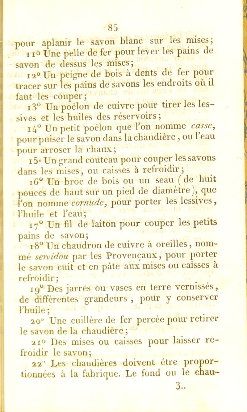 pour aplanir le savon blanc sur les mises; I lo Une pelle de fer pour lever les pains de savon de dessus les mises; 12° Un peigne de bois à dents de fer pour tracer sur les pains de savons les endroits où il faut les couper; Un poêlon de cuivre pour tirer les les- sives et les huiles des réservoirs ; i4*^ Un petit poêlon cjue 1 on nomme casse., pour puiser le savon dans la chaudière, ou 1 eau pour arroser la chaux; 15» Un grand couteau pour couper les savons dans les mises, ou caisses à refroidir; i6“ Un broc de bois ou un seau ( de huit pouces de haut sur un pied de diamètre ], que l’on nomme cornude, pour porter les lessives, l’huile et l’eau; 17“ Un fil de laiton pour couper les petits pains de savon; 18“ Un chaudron de cuivre à oreilles, nom- mé servidou par les Provençaux, pour porter le savon cuit et en pâte aux mises ou caisses à P refroidir; jî 19“ Des jarres ou vases en terre vernissés, i' de différentes grandeurs , pour y conserver |! l’huile ; 20“ Une cuillère de fer percée pour retirer Ij le savon de la chaudière ; 210 Des mises ou caisses pour laisser re- I froidir le savon; I 22' Les chaudières doivent être propor- tionnées à la fabrique. Le fond ou le ehau'- 3.. II