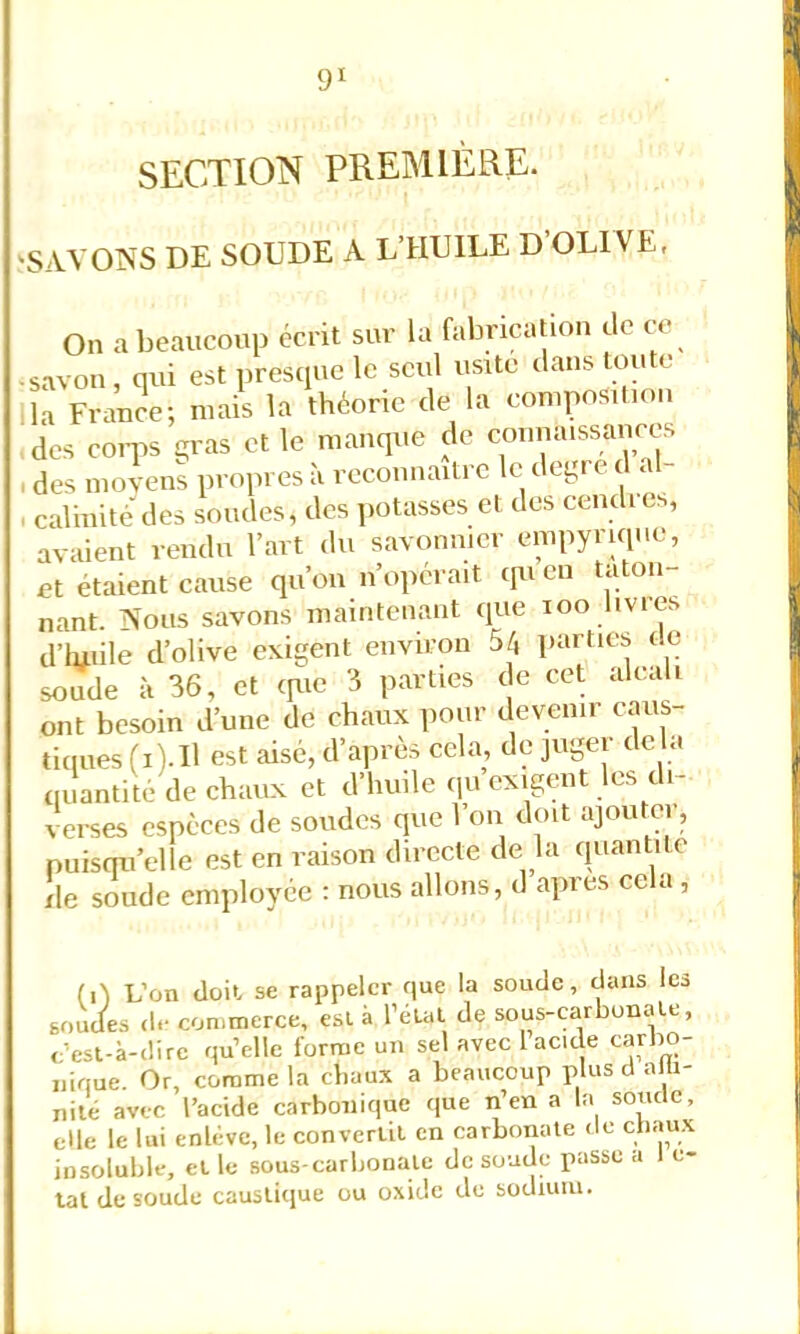 SECTION PREMIÈRE. 'SAVOIN'S DE SOUDE A L’HUILE D OLIVE, On a beaucoup écrit sur la fabrication tle ce •savon, qui est presque le seul usité clans toute la France; mais la théorie tle la composition des coqis gras et le manque de counaissances I des movens propres à reconnaître le degi e t a - , calinité des soudes, des potasses et des cendi es, avaient rendu l’art du savonnier empyriqiie, et étaient cause qu’on n’opérait tpi en tatou nant. Nous savons maintenant que loo livres d’iuiile d’olive exigent environ 5/j parties tle soude à 36, et tpie 3 parties t e cet alcali ont besoin d’une de chaux iiour devenu caus- tiques (i). H est aisé, d’après cela, tle juger delà qiîantité de chaux et d’huile qii exigent les di- verses espèces de soudes que 1 on doit ajoutei, puisqu’elle est en raison directe de la quantité lie soude employée : nous allons, d apres cela, (D L’on tloil se rappeler que la soude, dans les soudes d.- con.merce, est à l’éLal de sous-carbonate, <’est-à-i!ire quelle forme un sel avec 1 acide carbo- nique. Or, comme la chaux a beaucoup plus cl alli- iiité avec l’acide carbonique que n’en a la sonde, elle le lui enlève, le convertit en carboiiale de c;liaux insoluble, et le sous-carbonate de soude passe a e- lal de soude causticjue ou oxide de sodium.