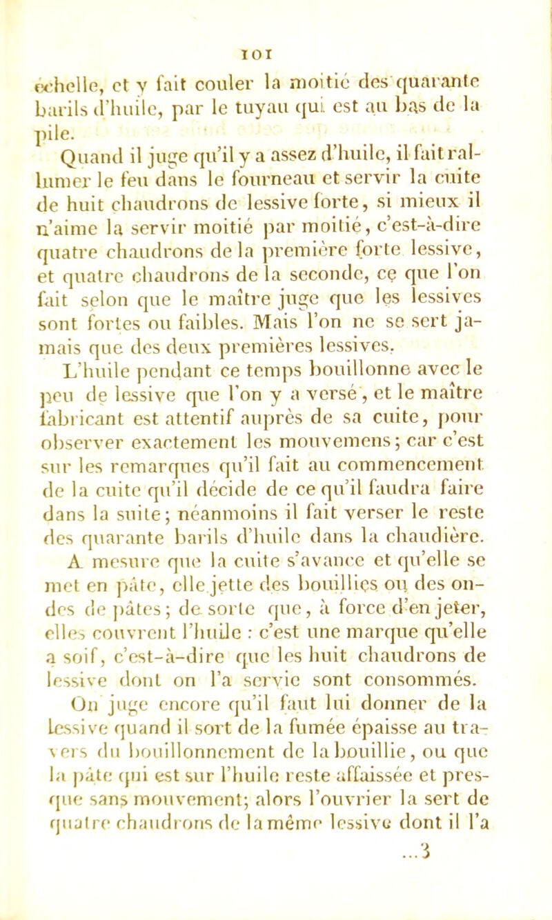 lOI M'holle, et V fait couler la moitié des quarante barils triuiilc, par le tuyau ({ui* est au bas de la pile. Quand il juge qu’il y a assez d’huile, il fait ral- lumer le feu dans le fourneau et servir la cuite de huit chaudrons de lessive forte, si mieux il n’ainie la servir moitié par moitié, c’est-à-dire quatre chaudrons delà ])remiere forte lessive, et quatre chaudrons de la seconde, cç que 1 on fait selon que le maître juge que les lessives sont fortes ou faibles. Mais l’on ne se sert ja- mais que des deux premières lessives, L’huile pendant ce temps l)Ouillonne avec le peu de lessive que l’on y a versé , et le maître fabricant est attentif auprès de sa cuite, [)Our observer exactement les mouvemens ; car c’est sur les remarques qu’il fait au commencement de la cuite qu’il décide de ce qu’il faudra faire dans la suite; néanmoins il fait verser le reste des quarante barils d’huile dans la chaudière. A mesuie que la cuite s’avance et (|u’elle se met en pâte, elle jette des bouillies ou des on- des dopâtes; de sorte que, à force d’en jeter, elle-, couvrent l’huile : c’est une marque qu’elle a soif, c’est-à-dire que les huit chaudrons de lessive dont on l’a servie sont consommés. On juge encore qu’il faut lui donner de la lessive quand il sort de la fumée épaisse au tra- \ers du bouillonnement de la bouillie, ou que la pâte (jui est sur l’huilo reste affaissée et pres- que sans mouvement; alors l’ouvrier la sert de quatre chaudrons de la même lessive dont il l’a ...'i