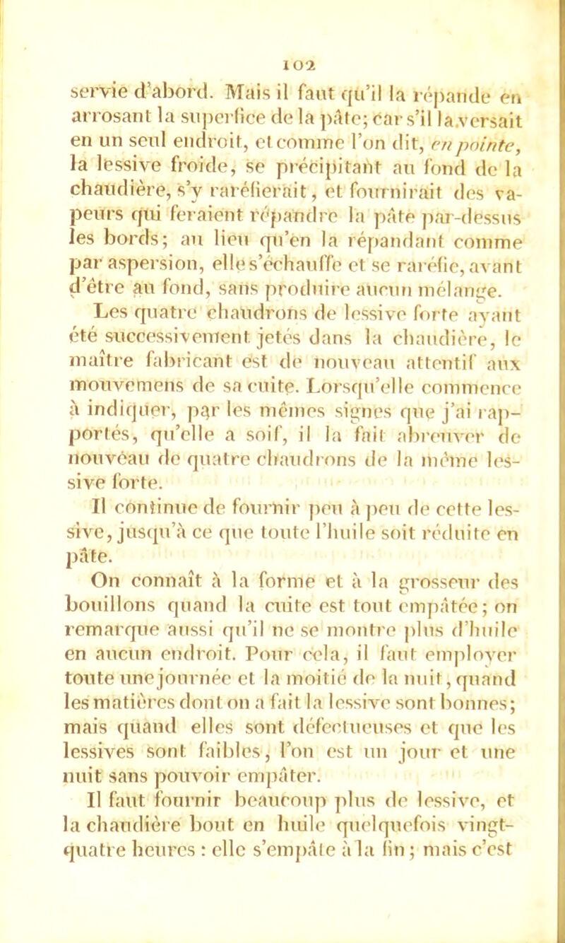 107. servie d'abord. Mais il faut qu’il la répande en arrosant la snperfice de la ])âto; ear s’il la.vcrsait en un seul endroit, cl comme l’on dit, r//pointe, la lessive froide, se précipitant au fond de la chaudière, s’y rarélierait, et fournirait des va- peurs qui fei'aient rt'pandre la pâte par-dessus les bords; au lien qu’en la répandatit comme par aspersion, elle s’échauffe et se raréfie, avant d’être au fond, sans produire aucun mélange. Les quatre chaudrons de lessive forte avant été successivement jetés dans la chaudière, le maître fabricant est de nouveau attentil aux mouvemens de sa cuite. Lorsqu’elle commence à indiquer, pt^r les mêmes signes que j’ai rap- portés, qu’elle a soif, il la fait abi'enver de nouvéau de quatre chaudrons de la même les- sive forte. Il continue de fournir ]ien à peu de cette les- sive, juscpéa ce que toute l’huile soit réduite en pâte. On connaît â la forme et à la grosseur des bouillons quand la cuite est tout empâtée; on remarque aussi qu’il ne se montre plus d’huile en aucun endroit. Pour cela, il huit emjilover toute une journée et la moitié de la nuit, quand les matières dont on a fait la lessive sont bonnes ; mais quand elles sont défeclueuses et que les lessives sont faibles, l’on est un jour et une nuit sans poinmir empâter. Il faut foiu'nir beaucoup plus de lessive, et la chaudière bout en huih* quelquefois vingt- quatre heures : elle s’emjiâle à la lin ; mais c’est