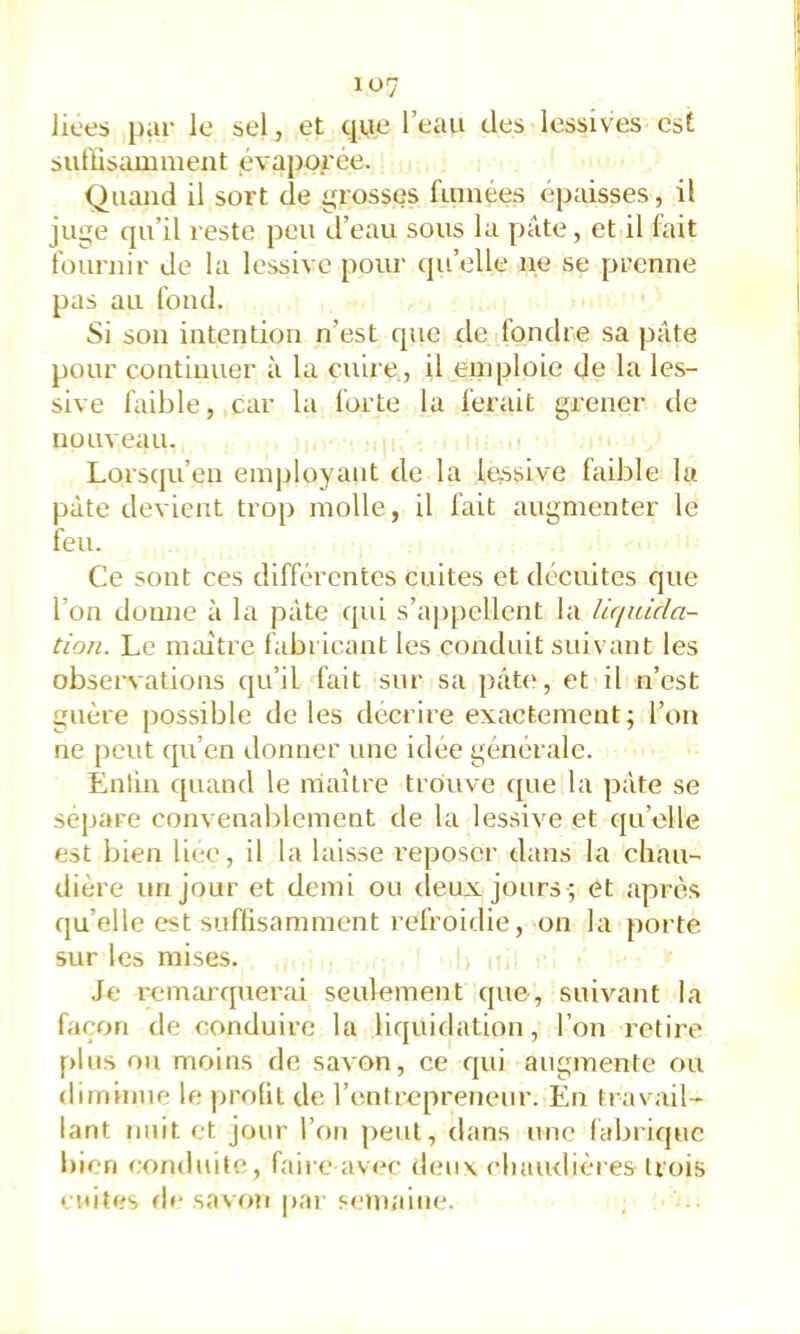 lices par le sel, et qye l’eau des lessives est sutïisamment évaporée. Quand il sort de grosses fumées épaisses, il juge qu’il reste peu d’eau sous la pâte, et il fait fournir de la lessive pour qu’elle ne se prenne pas au fond. Si son intention n’est que île fondre sa pâte pour continuer à lu cuire, il emploie de la les- sive faible, car la forte la ferait grener de nouveau. Lorsqu’en employant de la lussive faible lu pâte devient trop molle, il fait augmenter le feu. Ce sont ces différentes cuites et décuites que l’on donne à la pâte qui s’appellent la liquida- tion. Le maître fabricant les conduit suivant les observations qu’il fait sur sa pâte, et il n’est guère possible de les décrire exactement; l’on ne peut qu’en donner une idée générale. Entiii quand le maître trouve que la pâte se séparé convenablement de la lessive et qu’elle est bien li(;e, il la laisse reposer dans la chau- dière un jour et demi ou deux jours ; et après qu’elle est suffisamment refroidie, on la porte, sur les mises. Je remarquerai seulement que, suivant la façon de conduire la liquidation, l’on retire plus ou moins de savon, ce qui augmente ou diminue le profil de l’entrepreTieur. En travail- lant tinit et jour l’on ]>eut, dans une fabrique bien conduite, faire avec dmix clunulières trois cuites fie savon par s('maine.