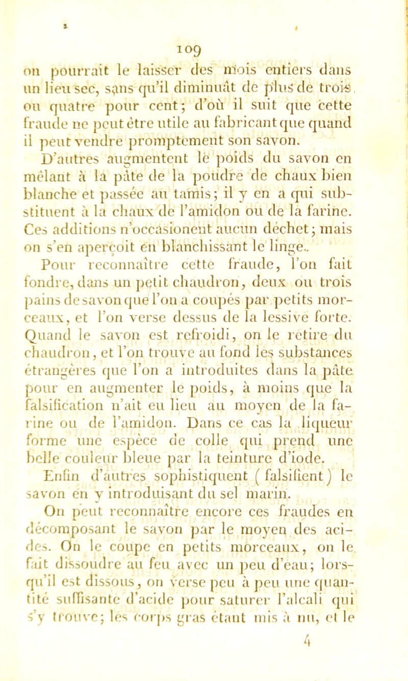 ou pourrait le laisser des niois entiers dans un lieu sec, sans qu’il diminuât de plus de trois ou quatre pour cent; d’où il suit que cette fraïule ne peut être utile au fabricant que quand il peut vendre promptement son savon. D’autres augmentent le poids du savon en mêlant à la pâte de la poudre de ehaux bien blanche et passée au tarais ; il y en a cpii sub- stituent à la chaux de l’amidon ou de la farine. Ces additions n’occasionent aucun déchet; mais on s’en aperçoit eii blanchissant le linge.. Pour reconnaître cette fraude, l’on fait fondre, diras un petit chaudron, deux ou trois pains de savon (|ue l’on a coupés par petits mor- ceaux, et l’on verse dessus de la lessive forte. Quand le savon est refroidi, on le retire du chaudron, et l’on trouve au fond les substances étrangères que l’on a introduites dans la pâte pour en augmenter le poids, à moins que la falsification n’ait eu lieu au moyen de la fa- l ine ou de l’amidon. Dans ce cas la liqueur forme une espèce de colle qui prend une belle couleur bleue par la teinture d’iode. Enfin d’autres sophistiquent (falsifient) le savon en y introduisant du sel marin. On peut reconnaître encore ces fraudes en fîècomposant le savon par le moyen des aci- des. On le coupe en petits morceaux, on le fait dissoudre au feu avec un peu d’eau; lors- qu’il est dissous, on verse peu à peu une quan- tité suffisante d’acide pour saturer l’alcali qui s’v trouve; les eoi ps gras étant rais à nu, et le