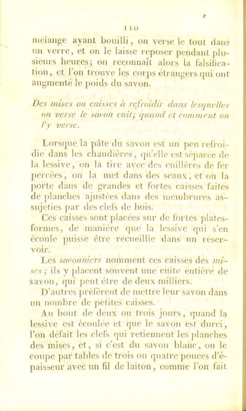 mélangé ayant bouilli, on verse le tout clans un verre, et on le laisse reposer pendant j>lu- sieurs heures; on reconnaît alois la falsilica- tion, et 1 on trouve les coi ps étrangers cjui ont augmenté le poids du savon. Des mises ou caisses à refroidir dams lesquelles on -verse le savon cuit; quand et comment on I’Y verse. Lorscjuc la pâte du savon est un jieu relroi- die dans les chaudières, (|u’elle est séparée de la les.sive, on la tire avec des cuillères de fer percées, on la met dans des seaux, et on la porte dans de grandes et fortes caisses faites de planches ajustées dans des meinhrurc's as- sujeties par des clefs de bois. Ces caisses sont placées sur de fortes plates- formes, de manière cjue la lessive cjui s’en écoule puisse être recueillie dans un réser- A'oir. Les savonniers nomment ces caisses des mi- ses ; ils y [)lacent souvent une cuite entière de savon, cjui ])cut être de deux milliers. D’autres préfèrent de mettre leur savon dans un nombre de petites caisses. Au bout de deux ou trois jours, quand la lessive est écoulée et que le savon est durci, l’on défait les clefs qui retiennent les planches des mises, et, si c’est du savon blanc, on le coupe par tables de trois ou quatre pouces d’é- paisseur avec un fil de laiton, comme l’on fait