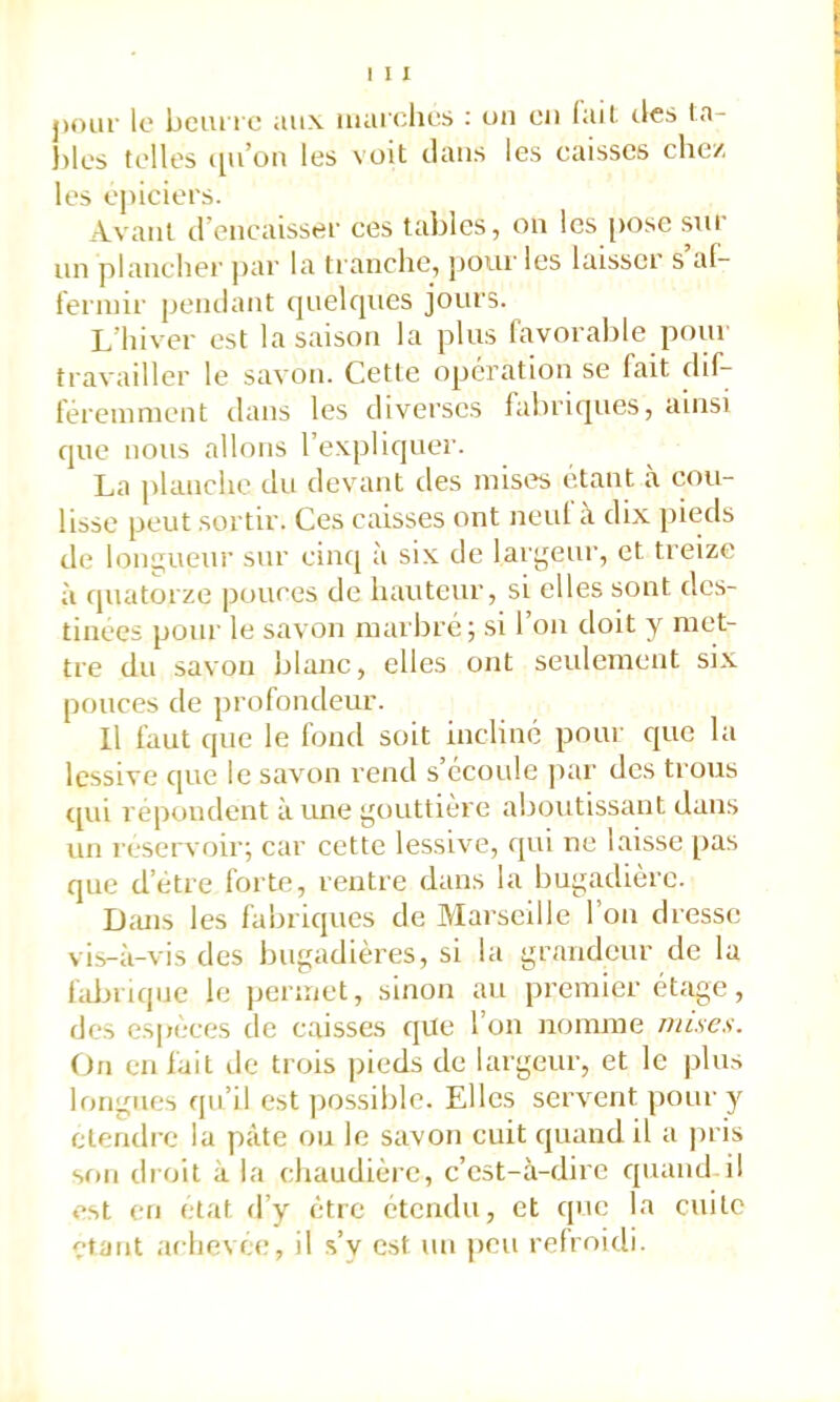 j)oai' le bciu'ic aux maichus : uii eu fait, des la- ))les telles qu’ou les voit clans les eaisses chc/. les epiciei’s. Avant d’eneaissef ces tables, on les [>osc sut un plancher par la tranche, jjour les laisser s’af- l'erniir pendant c]uelqnes jours. L’hiver est la saison la plus favorable pour travailler le savon. Cette operation se fait chf- féreninient dans les diverses fabricpies, ainsi cpie nous allons l’expliquer. La planche du devant des mises étant a cou- lisse peut sortir. Ces caisses ont neuf à dix pieds de longueur sur eincj à six de largeur, et treize à cpiatorze pouces de hauteur, si elles sont des- tinées pour le savon marbré; si l’on doit y met- tre du savon blanc, elles ont seulement six pouces de profondeur. Il faut que le fond soit incliné pour rjue l;i lessive que le savon rend s’écoule ]>ar des trous c[ui repondent à une gouttière aboutissant dans un réservoir; car cette lessive, qui ne laisse pas que d’étre forte, rentre dans la bugadière. Dc'uis les fabriques de Marseille l’on dresse vis-à-vis des bugadières, si la grandeur de la hdirique le permet, sinon au premier étage, des especes de caisses qite l’on nomme mises. (Jn en fait de trois pieds de largeur, et le jilus longues qu’il est possible. Elles servent pour y ctendre la pâte ou le savon cuit quand il a pris son droit à la chaudière, c’est-à-dire quand il est en état d’y être étendu, et cpie la cuite étant achevée;, il s’v est un peu refroidi.