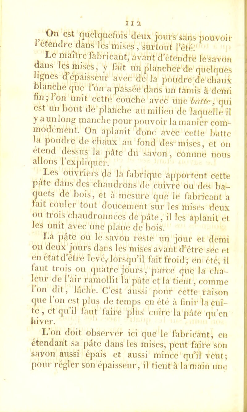 On est quelquefois deux jours sans i)ouvoii 1 ctendre dans les mises, surtout l’été: Le maître fabricant, avant d etendre le savon (ans CS mises, y lait un plancher de quelques Ignés d épaisseur avec do la poudre de chaux blanche que l’on a passée dans un tamis à demi hn; 1 on Unit cette couche avec une batte, qui est un bout de planche au milieu de laquelle il y a un long manche pour pouvoir la manier com- modément. On aplanit donc avec cette batte la poudic do chaux an fond des mises, et ou étend dessus la pAte du savon, comme nous allons l’expliquer. Les ouvriers de la fabrique apportent cette pâte dans des chaudrons de euh re ou des ba- (juets de bois, et a mesure que le fabricant a lait couler tout doucement sur les mises deux ou trois chaudronnées de ])àfe, il les ajilanit et les unit avec une plane de bois. La ])âtc ou le savon reste un jour et demi ou deux jours dans les mises avant d’(;tre sec et enétatd être levé/lorsqu’il fait froid; en été, il faut trois ou quatre jours, parce que la cha- leur de 1 air ramollit la pâte et la tient, comme Ion dit, lâche. C’est aussi pour cette raison (]ue l’on est plus de temps eu été à linir la cui- te , et qu’il faut faire idus cuire la pâte nu’en hiver. L’on doit observer ici que le fabricant, en étendant sa jiâte dans les mises, peut faire son savon aussi épais et aussi mince qu’il veut; pour régler son epai.sseur, il tient il la main une
