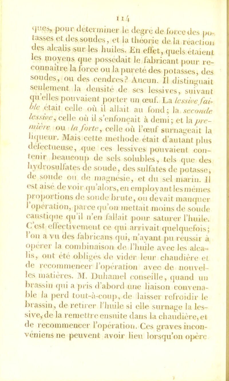 'H'.Cà, pour detorijiiiier le degre de Idi cedcs p(j- tasses et dessoudes, et la tlièorie de la reaelioi. des alcalis sur les huiles. Eu effet, cpiels étaient les moyens cjue possédait le fabricant pour re- connaître la force ou la pureté des potasses, des soudes, ou des cendres? Aucun. Il distinguait seulement la densité de ses lessives, suivant qn elles pouvaient porter un œuf. La Icx.swefai- lle était celle où il allait au fond; la seconde, lessive^ celle où il s’en/onçait à demi; et lapre- nnere ou la jorte, celle où l’œuf surnageait la Injueur. Mais cette méthode était d’auliuit plus deiectiieuse, que ces lessives pouvaient con- tenir beaucoup de sels solubles, tels que des hydrosullates de soude, des sulfates de potasse, de soude ou de magnésie, et du sel marin. 11 est aisé devoir (ju’alors, en employant les mêmes proportions de; soude brute, ou devait maiKfucr 1 operation, parce ([u’on mettait moins de soud(> caustique (pi’il n’en (allait pour saturer l’huile. C’est elfcctiveinent ce qui arrivait quelquefois; I on a vu des (abricans qui, n’ayant jin réussir à o|jcrer la combinaison de, l’Iuiile avœc les alca- lis, ont été obliges chi vider leur chaudière el de ri'commencer l’opération avec de nouvel- les matières. ]\1. Duhamel conseille, (|iiand un brassiu ([iii a jiris d’abord une liaison convena- ble la perd tout-à-coup, de lai.sser refroidir le Inassin, de retirer riuiile si elle surnage la les- sive, de la remettre ensuite dans la chaudière, et de recommencer l’operation. Ces graves incon- véniens ne peuvent avoir lieu loi-squ’on opère