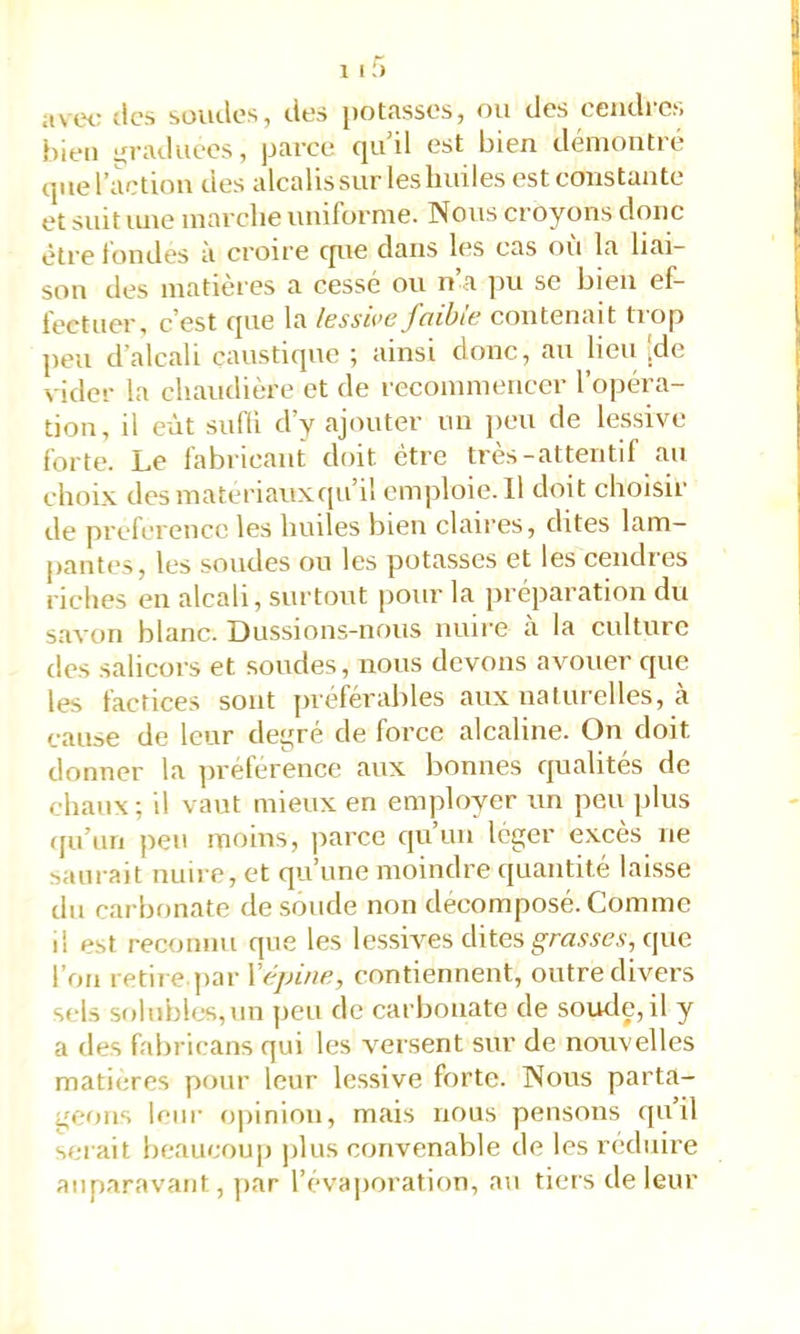 1 11) avec tics soiulos, des potasses, ou des cendres bien graduées, parce qu’il est bien démontre que l’action des alcalis sur les huiles est constante et suit une marche uniforme. Nous croyons donc être tondes a croire cpie dans les cas ou la liai- son des matières a cessé ou n’a pu se bien ef- fectuer, c’est que la lesswc faible contenait trop peu d’alcah caustique ^ ainsi donc, au heu jde vider la chaudière et de recommencer l’opéra- tion, il eût sufii d’y ajouter un peu de lessive forte. Le fabricant doit être très-attentil au choix des materiauxipi’il em|iloie. Il doit choisir de préférence les huiles bien claires, dites lam- pantes, les soudes ou les potasses et les cendres riches en alcali, surtout pour la préparation du savon blanc. Dussions-nous nuire à la culture des salicors et soudes, nous devons avouer que les factices sont ]iréférables aux naturelles, à cause de leur de^ré de force alcaline. On doit donner la préférence aux bonnes qualités de chaux ; il vaut mieux en employer un peu ])lus qu’un peu moins, parce qu’un léger excès ne saurait nuire, et qu’une moindre quantité laisse du carbonate de soude non décomposé. Comme il est reconnu que les lessives dites grn.?sc,s', que l’on retire.par Xépine, contiennent, outre divers sels solubles,un peu de carbonate de soude,il y a (les fabricans qui les versent sur de nouvelles matières pour leur lessive forte. Nous parta- geons leur opinion, mais nous pensons quil serait beaucoup plus convenable de les réduire auparavant, jiar l’évaporation, au tiers de leur