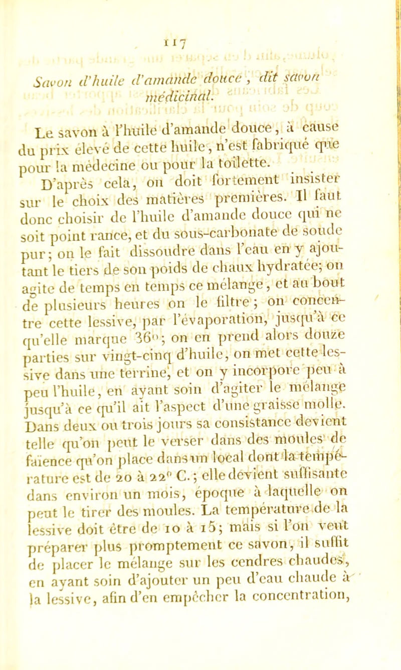 Scwon d'huile d'amande douce , dit savon médicinal. Lti Stivoii i riiuilc tl siTitinclc douce ^ ci Cciusc du prix élevé de cette huile, n’est fabriqué qixe pour la médecine ou pour la toilette. D’après cela, ou doit fortement insister sur le choix des matières premières. Il faut donc choisir de l’huile d amande douce qui ne soit point riuice, et du sous-carbonate de soude pur ; on le fait dissoudre dans l’eau en y ajou- tant le tiers de son poids de chaux hydratée; on aite de temps en temps ce mélange, et an bout de plusieurs heures on le filtre ; on concen- tre cette lessive, par 1 évaporation, jusqu a et qu’elle marque 36<>; on en prend .alors douze parties sur vingt-cinq d huile, on met cette les- sive dans une terrine; et on y incorpore jieu à peu l’huile, en ayant soin d’agiter le mélange jusqu’à ce ipi’il ait l’aspect d’une graisse molle. Dans deux ou trois jours sa consistance devient telle qu’on jieut le verser dans des moules' de faïence qu’on place dans un local dontdatempé'- rature est de 20 à 22 G. ; elle devient suffisante dans environ un mois, époque a laquelle on peut le tirer des moules. La température de la lessive doit être de 10 à 15; mais si l’on veut préparer plus promptement ce savon, d suffit de jilacer le mélange sur les cendres chaudes, en avant soin d’ajouter un peu d’eau chaude a la lessive, afin d’en cnqiécher la concentration,