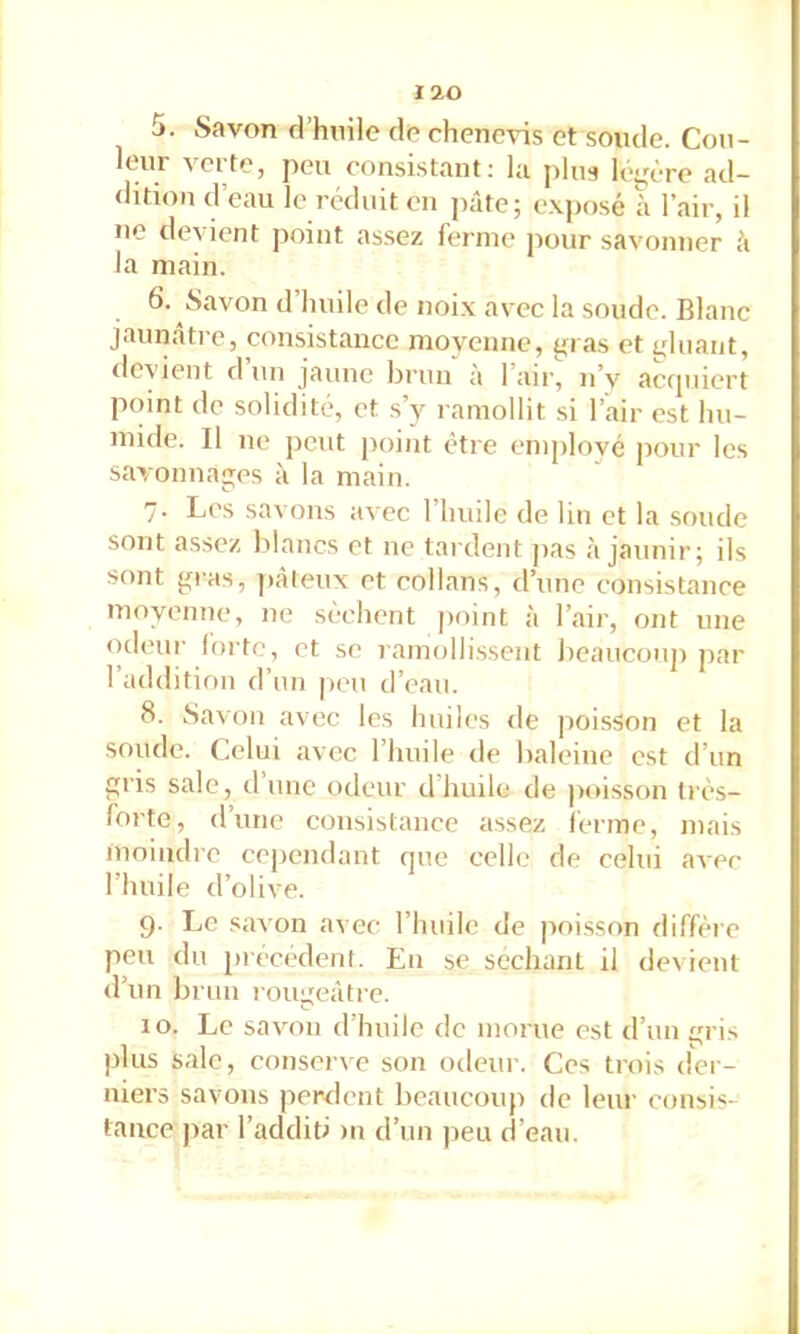 5. Savon d’hoile do chenevis et soude. Cou- leur verte, peu consistant: la ping léi;ère ad- dition d’eau le réduit en pâte; exposé â l’air, il ne devient point assez ferme pour savonner à la main. 6. Savon d huile de noix avec la soude. Blanc jaunâtre, consistance moyenne, gras et gluant, devient d un jaune brun à l’air, n’y accpiiert point de solidité, et s’y ramollit si l’air est hu- mide. Il ne peut point être emplové pour les savonnages à la main. 7. Les savons avec l’huile de lin et la soude sont assez blancs et ne tardent pas à jaunir; ils sont gras, ]»âteux et collans, d’une consistance moyenne, ne sèchent point à l’air, ont une (ideur forte, et se ramolli.ssent beaucouji par l’addition d’un [leu d’eau. 8. iSavon avec les huiles de poisson et la soude. Celui avec l’huile de baleine est d’un gris sale, d une odeur d huile de poisson très- forte, dune consistance assez ferme, mais moindre cependant que celle de celui avec l’huile d’olive. 9. Le savon avec l’iiuile de poisson diffère peu du luécédenf. En se séchant il devient d’un brun rougeâtre. 10. Le savon d’huile de morue est d’un gris plus sale, conserve son odeur. Ces trois der- niers savons perdent beaucoup de leur consis- tance ]iar l’additi >n d’un jieu d’eau.