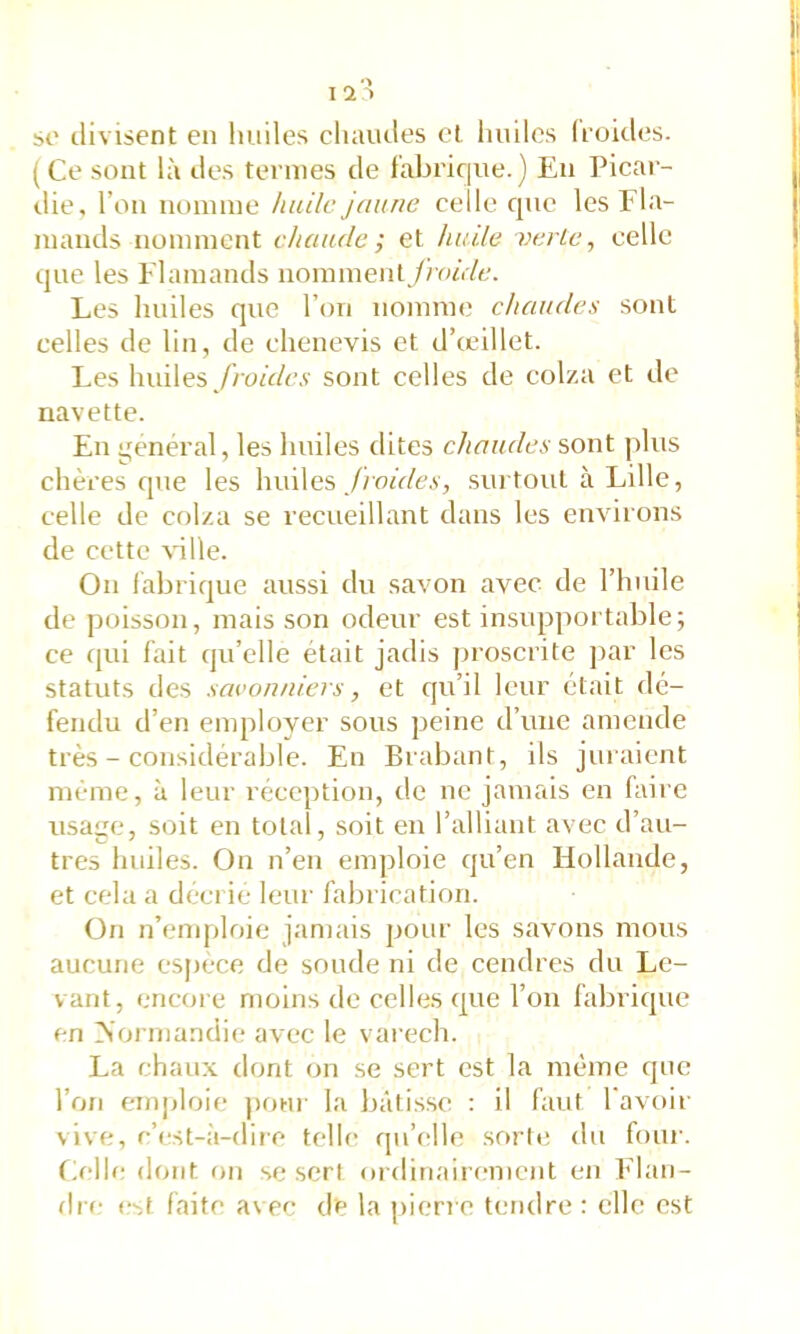 1 St' tlivisent en huiles cluHictes et liuiles (roules. (Ce sont là tles ternies de fabrique.) En Picar- die, l’on nonnne /iiülc jaune celle que les Fla- mands nomment chaude; et huile verlc, celle que les Flamands nomment //u/r/c. Les huiles que l’on nomme chaudes sont celles de lin, de clienevis et d’œillet. Les huiles_/)où/c.v sont celles de colza et de navette. En i^enéral, les huiles dites chaudes sont jilus chères que les huiles ./ion/c.v, surtout à Lille, celle de colza se recueillant dans les environs de cette ville. On fabrique aussi du savon avec de l’huile de poisson, mais son odeur est insiq:>portable; ce qui fait qu’elle était jadis proscrite ]>ar les statuts des savonniers, et qu’il leur était dé- fendu d’en employer sous peine d’une amende très - considérable. En Brabant, ils juraient même, à leur réception, de ne jamais en faire usage, soit en total, soit en l’alliant avec d’au- tres liinles. On n’en emploie qu’en Hollande, et cela a décrie leur fabrication. On n’enqjloie jamais pour les savons mous aucune espece de soude ni de cendres du Le- vant, encore moins de celles que l’on fabrique en >’ormandi(; avec le varech. La chaux dont on se sert est la même que l’on emploie j)onr la bâtisse : il faut l'avoir vive, c’est-à-dire telle qu’elle .sorte du four. Eelle dont on se sert ordinairement en Elan- flre c'sf faite avec de la pierre tendre : elle est