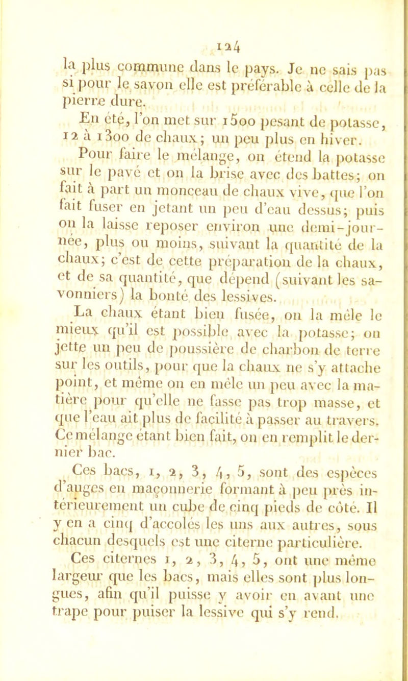 ia4 la plus commune dans le pays. Je ne sais pas si pour le savon elle est préférable à celle de la pierre dure. En été, l’on met sur i5oo pesant de potasse, 12 a i3oo de chau.v; un peu j)lus en liiver. Pour faire le mélange, ou étend la potasse sur le pavé et on la brise avec des battes; on fait ,à part un monceau de chau.x vive, ijue l’on fait fuser en jetant un peu d’eau dessus; puis on la laisse reposer environ une demi-jour- née, plus ou moins, suivant la c[uantite de la chau.x; c’est de cette préparation de la chaux, et de sa quantité, que dépend (suivant les sa- vonniers) la bonté des lessives. La chaux étant bien fusée, on la mêle le mieiLX qu’il est j'ossible avec la potasse; on jette un peu de j)oussière de charbon de terre sur les outils, pour que la chau.x ne s’y attache point, et meme on en mêle un peu avec la ma- tière ]>our qu’elle ne fasse pas trop masse, et que l’eau ait plus de facilité à pa.sser au ti’avers. Ce mélange étant bien fait, on en renqjlit le der- nier bac. ^ Ces bacs, i, 2, 3, 4, 5, sont des esj)èces d’auges en maçonnerie formant à peu près in- térieurement un cujje de cinq pieds de côte. Il y en a cinq d’accolés les uns aux autres, sous chacun desquels est une citerne particulière. Ces citernes i, 2, 3, 4, 5, ont une mémo largeur que les bacs, mais elles sont plus lon- gues, afin qu’il puisse y avoir en avant une trape pour puiser la lessive qui s’y rend.
