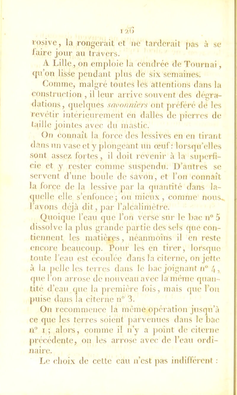 rosive, la rongerait et ne tarderait pas à se laire jour au travers. A Lille, on emploie la ecudrée de Tournai, qii’on lisse pendant plus de six semaines. Comme, malgré toutes les attentions dans la eonstruetion , il leur arrive souv(>nt des dégi’a- datious, quelques savonniers ont pi-éféré de les revêtir intérieurement en dalles de pierres de taille jointes avec du mastic. On eonnaît la l'oree des lessives en en tirant rlans un \aise et y plongeant un œid’: lorsqu’elles sont assez fortes , il iloil l’cveuir à la siq>erfi- eie et y rester comme suspendu. D’autres se servent d’une boule de savon, et l’on eonnaît la force de la lessive par la quantité dans la- quelle elle s’enfonce; ou mieux, comme nous^ l’avons déjà dit, j)ar l’alcalimèfre. Quoique l’eau que l’on verse sur le bac n° 5 dissolve la plus grande partie des sels que con- tiennent les matières, néaumoius il en reste eticore beaucoup. Pour les en tirer, lorsque toute l’eau est écoulee dans la citerne, on jette à la |)clle les tei res dans le bac joignant n“ , que l’on ariose de nouveau avec la même quan- tité d’eau que la première lois, mais que l’ou puise dans la citerne u 3. On recomnumee la même opération jusqu’à ce que les terres soient parvenues dans le bac u I ; alors, comme il n’y a ])oint de citerne j)rêcedente, on les arrose avec de l’eau ordi- naire. Le choix de celte eau n’est pas indifférent :
