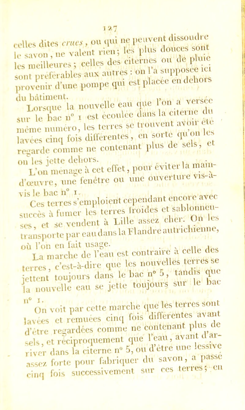 „,lle. dites , ou .,m «e ‘'““i;,'; . , vM'il- les i> us tlouces soûl les niemeures; celles des citen.es ou do iJeie sont nit-rorables aux autres : ou a supposce it provenir d’une pompe qui est placée endclior. ^'liusou^ la nouvelle eau que l’on a verscc sur le bac u° i est ecouloc dans la citerne ( u même numéro, les terres se trouvent avoir ^ lavees ciiui lois dilferentes , en regarde comme ne contenant plus de sels, on les iet te dehors. . . L’on ménagé à cet effet, pour éviter la maii - d’œuvre, une fenêtre ou une ouverture vis-a- ' ' Cestrres s’emploient cependant encore avec succS à fumer Ici terres houles et sablonneu- ses et se vendent à Lille assez cliei. On les transporte par eau dans la Flandre autricliieune, où l’on en lait usage. ^ „„u„ Upc La marche de l’eau est contraire a celle des terres c’est-à-dire que les nouvelles ton es se iettent toujours dans le bac n» 5, tandis que ia nouvelli eau se jette toujours sur le bac On voit par cette marche cpie les terres sont lavees et remuées cinc[ fois differentes d’etre regardées comme ne contenant plus de sels et reciprociueiiient (pie 1 eau, avant d < h! eV dans la cilerne n« 5, ou d’être une lessive assez forte pour labrupier du sa\on, l’‘ riiKi fois successivement sur ces teires,