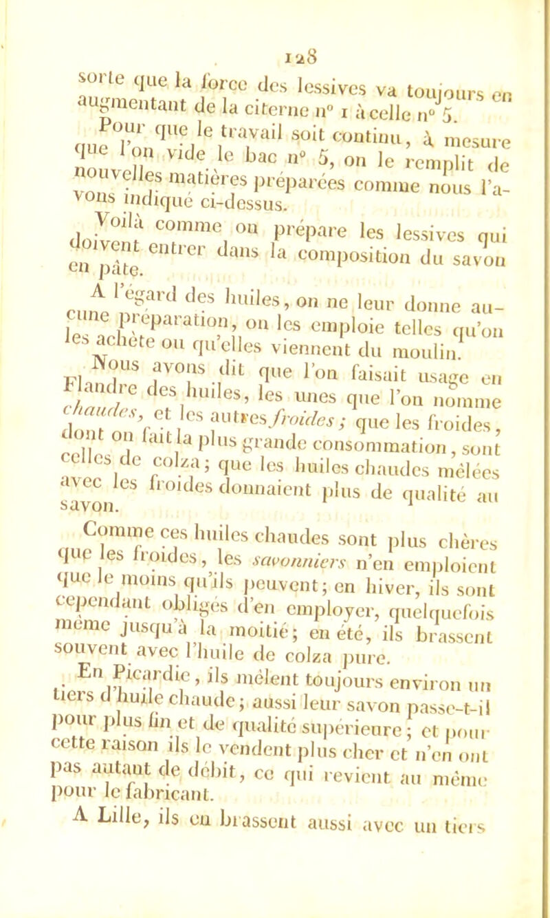 1-28 SOI te que la force des lessives va touiours on auy,neutant de la citerne n» i àcelle n'T soit continu, i mesure vous in? Pr éparées comme nous l’a- vons indique ci-dessus. '«sives nui en pâte eomposition du savon eut',U?'*' » au- les acheté OU quelles viennent du moulin Nous avons dit que l’on faisait usaive en l/Z h ^i'*es que l’on nomme JZZ'\ Z que les froides, celle^ hO'aiulc consommation, sont ?ee 1 f?’ iiailcs chaudes mclees ‘i\cc les fl oïdes donnaient plus de qualité au Comme ces huiles chaudes .sont plus chères que les Iroides, les savonniers n’en emploient <iuc le moins qu’ils peuvent; en hiver, ils sont cependant obhpis d’en employer, quelquefois meme jusqu a la moitié; en été, ils bras,scnt souvent avec I huile de colza pure. En Picardie, ils mêlent toujours environ un licis d hude chaude; aussi leur savon passe-t-il pour plus hn et de qualité supérieure ; et pour cette laisQii ils le vendent jiliis cher et n’en ont pas autant de débit, ce <jui revient au même pour le faliricant. A Lille, ils eu brassent aussi avec un tiers