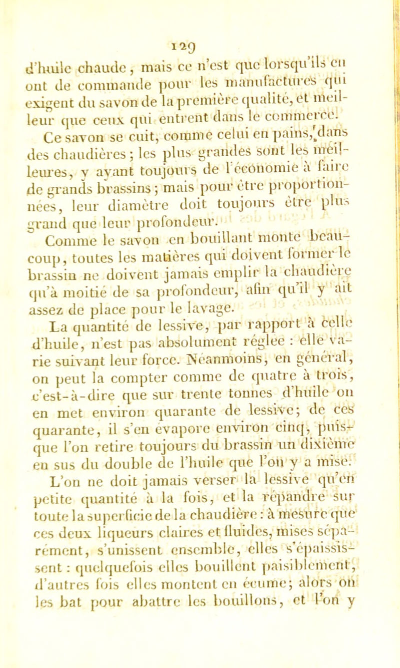 ont de commande pour les mamilactiires (]ui exigent du savon de la première cjualité, et meil- leur que ceux qui entrent dans le commei ce. Ce savon se cuit, comme celui en ])ains,'/lans des chaudières; les plus grandes sont les ineü- leures, y ayant toujours de 1 économie a laire de grands brassins ; mais pour être proj)ortion- nees, leur diamètre doit toujours être plu,-, grand que leur profondeur. Comme le savon en bouillant monte beau- coup, toutes les matières qui doivent lormer le brassiu ne doivent jamais emplir la chaudièie cju’à moitié de sa prolondcur, alin qu il y ait assez de place pour le lavage. La quantité de lessive, par rapport a celle d’huile, n’est pas absolument réglée : elle va- rie suivant leur force. Neanmoins, en général, on peut la compter comme de quatre à trois, c’est-à-dire cpie sur trente tonnes d’hnilc on en met environ quarante de lessive; de ces cjuarante, il s’en évapore environ cinq, puis- que l’on retire toujours du brassin un dixième en sus du double de l’huile que l’on y a mise. L’on ne doit jamais verser la lessive qu’en petite quantité à la fois, et la répandre sur toute la supcrücie de la chaudière : à mesure que ces deux liqueurs claires et Iluides, mises sé]ja- rement, s’unissent ensemble, elles s’épaissis- sent : (piciquefois elles bouillent ]»aisiblemenl, d’autres lois elles montent en ecume; alors on les bat pour abattre les bouillons, et l’on y