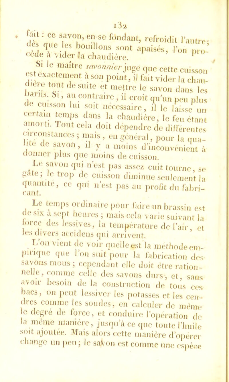 I il ■ “ ?''T’ '‘1'’*. '•‘■fi oidil l'aiiti c- ■l« quo les l,o,„ l„„s sont a,,a.sés, l'on n,,l’ * l'i clmudièro. Si le maître savonnierque cette cuisson est exactement a son point, i) fait vicier la chau- I anis. Si, au contraire , il croit qu’un peu plus de cuisson lui soit necessaire, il le laisse un amorti ‘!‘’'”i î'* le feu étant amoi ti. Tout cela doit dépendre de differentes (H constances; mais, eu general, pour la qua- I te de savon, d y a moins d’inconvenient à tlonner plus que moins de cuisson. Le savon qui n’est pas assez cuit tourne, se gâte; le trop de cuisson diminue seulement la qeanlite, ce qui n’est jias au profit du fabri- cant. Le Icmps ordinaire pour faire un brassin est de SIX a sept heures ; mais cela varie suivant la orce des lessives, la température de l’air, et les divers accidens qui arrivent. L’on vient de voir quelle esl la méthode em- pirique que l’on suit pour la labrication des savons mous ; cependant cdle doit c-tre ration- nelle, comme celle des savons durs, et, .sans avoir besoin de la construction de tous ces bacs, 011 peut lessiver les potasses et les cen- dres comme les sondes, en calculer de mèinc le degre de fcjrce, et conduire l’operalion de la mehne nianume, jusqu’à ce que toute riiiiile soit ajoutée. Mais alors cette manière d’opérer cliaiige un peu ; le sa.Von est comme une espèce