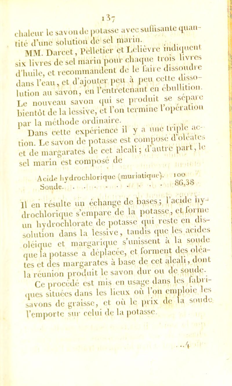 i57 chaleui- lo savoiule poLassc avec suüisauLc quan- tité d’une solution de sel marin. mm. Darcet, Pelletier etLelievre induiucnt six livres de sel marin pour clraquc trois livres d’huile, et recommandent de le laii e dissouc i dans l’eau, et d’ajouter peu à peu lotion au savon, en l’entretenant en ..bullition. Le nouveau savon ([ui se produit se sei>aie bientôt de la lessive, et l’on termine 1 operation liai' la méthode ordinaire. Dans cette expérience il y a une triple ac- tion. Le savon de potasse est compose d olcatc.-. et de margarates de cet alcali; d autre paît, It sel marin est composé de Acide hydrocliloriquc (mui ialiqne). l oo Soude.' Il en résulte un échange de bases; l’acide iiy- drochlorique s’empare de la jiotasse, et lorme on hydrochlorate de potasse tioi reste en dis- solotion dans la lessive, tandis que les acides oleiiiuc et marnarique s’unis.seiit a la sonde fine la potasse a\leplacée, et forment des o ca- tes et des margarates à base de cet alcali, dont la réunion produit le savon dur ou de soude. Ce procédé est mis en usage dans les labri .pies situées dans les lieux où l’on emploie les savons de grais.se, et où le prix de la soude l’emporte sur celui de la potasse.