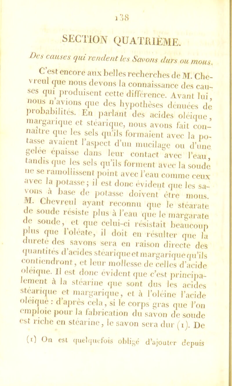 SECl’lON QUATRIEME. Oc s causes qui rendent les Saeons durs ou mous. C est encore aux belles recherches de M. Che- vi eul c{ue nous devons la connaissance des aiu- ses qiu^ produisent cette différence. Avant lui nous n avions cjue des hypothèses denuees dé piobabditcs. En parlant des acides oleiciue margancjue et stéarique, nous avons fait con- naître que les sels qu’ils formaient avec la po- ta.sso avaient l’aspect d’un mucilage ou d’une gelee épaisse dans leur contact avec l’eau tandis que les sels qu’ils forment avec la soudé ne se ramollissent point avec l’eau comme ceux avec la pota.sse; il est donc évident que les sa- vanes a base de jiolasse doivent être mous. M. Chevreul ayant reconnu que le stéarate de soude résiste plus à l’eau que le margarate (le soude, et que celui-ci résistait beaucoup pins que l’oléate, il doit en résulter que la durete des savons sera en raison directe des quantités d’acides steariqueetmargariqueqii’ils contiendront, et leur mollesse de celles d’acide oléiqiie. Il est donc évident que c’est princi]ta- lement à la stéarine que sont dus les acides stearique et niargariqiic, et cà l’oleine l’acide oleiquè : d’ajirès cela, si le corps gras que l’on emploie pour la falirication du saVon de soude est riche en stéarine, le savon sera dur [i). De (i) On csl f|utl<jiufüis ohli-c d’ajouter depuis