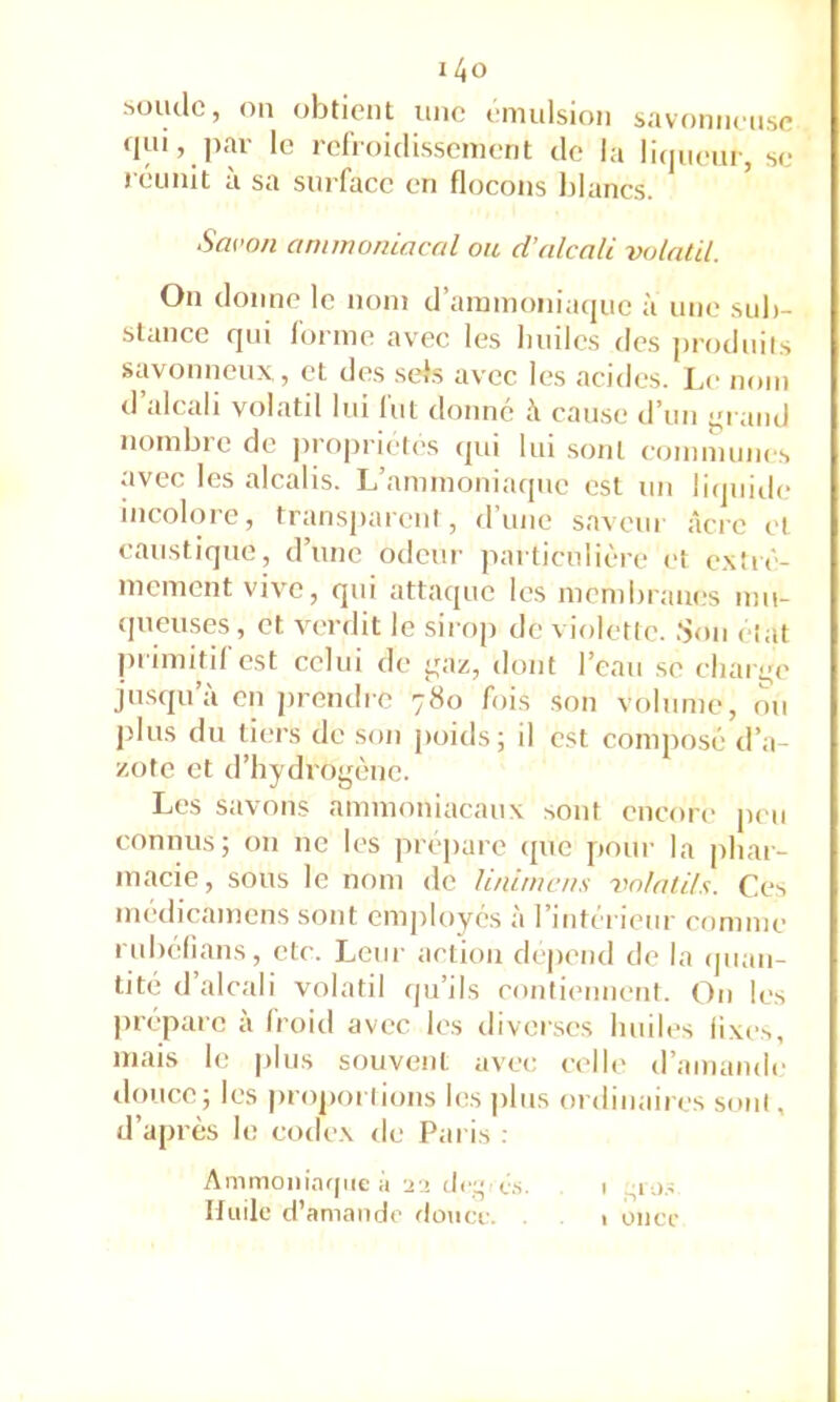 MHulc, on obtient une émulsion savoniien.se «l»i, par le refVoidisscment de la licjuenr, se réunit a sa surface en flocons Idancs. Savon ammoniacal ou d’alcali volatil. On donne le nom d’ammoniaque à une sub- stance qui forme avec les luiilcs des j)rodnils savomieux., et des .sels avec les acides. Le nom d’alcali volatil lui fut donné à cau.se d’un j^rand nombi e de propriétés qui lin sont comnunies avec les alcalis. L’ammoniaiptc est un liquide incolore, transparent, d’une saveur âcre et caustique, d’une odeur particulière et e.xîré- mement vive, qui attaque les membranes mu- ipieuses, et verdit le sirop de violette. .Son état primitif est celui de ^az, dont l’eau .se cliarye jn.squ’à en jirendre 780 fois son volume, ou plus du tiers de son poids; il est composé d’a- zote et d’hydrogène. Les savons ammoniacaux sont encore peu connus; on ne les préparé ipie pour la phar- macie, sous le nom de linimcn.s volatils. Ces médicamens sont employés à l’intérieur comme rubelians, etc. Leur action dépend de la (juan- tité d’alcali volatil qu’ils contiennent. On les prépare à froid avec les diverses huiles fixes, mais le plus souvent avec celh' d’amande douce; les proportions les pins ordinaires sont, d’après le codex de Paris ; Ammoniafpie à ü2 (Icg c.s. 1 Huile d’amande douce. . 1 once