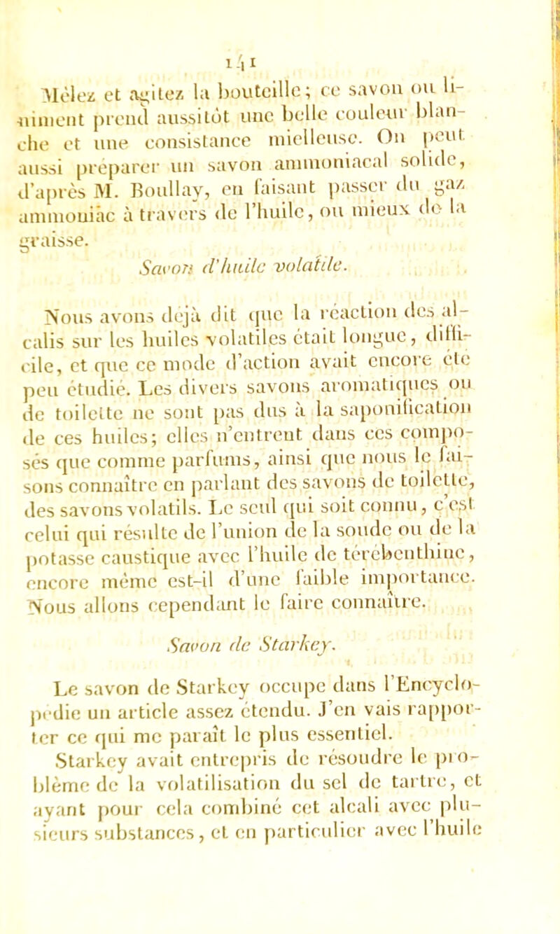Aloloz et ayile/. la houtcillc; te savon ou U- -nimciit preiul aussitôt uuc belle eouletu l)lan- ehe et une eousistauee mielleuse. Ou |)Out aussi préparer uu savon amuiouiacal solide, d’après M. Roullav, eu faisant passer du g:u amuiouiâc à trav(>rs <le l’huile, ou mieux do la graisse. Saron d'hiiilc volatde. jSous avams déjà dit ijuo la réaction tles al- calis sur les Imiles volatiles était lt)ugue, dilli- eile, et tpie ce mode d action avait encore etc peu étudié. Les divers savons aromaticpics <)u de toilette ne sont pas dus à la sapouiiicaliou de ces huiles; elles u’eutreut dans ces comjm- sés que comme parfums, ainsi que nous le fai- sons connaître eu parlant des savons de toilette, des savons volalds. IjC seul qui soit connu, c e,sl celui qui résulte de l’imion de la soude ou de la potasse caustique avec l’huile de térébenthine, encore même est-il d’une laible im|)ortance. 'Vous allons cepend;mt le faire connaîire. Savon de Stavkey. Le savon de Starkey occupe dans l’Encyclo- jicdie un article assez étendu. J’en vais ra[)[)or- ter ce rpii me paraît le plus essentiel. Starkey avait cTilrepris de résoudre le pio- blèrne de la volatilisation du sel de tartre, et avant pour cela condjiné cet alcali avec |)lu-