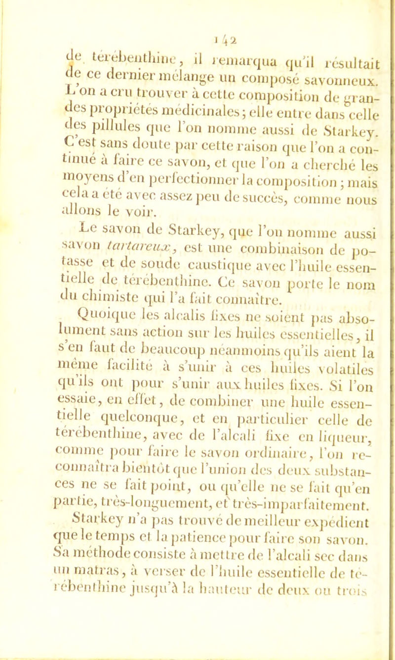 de ce dernier mélange un composé savonneux. on a cru trouver à celle composition de gran- des propriétés médicinales; elle entre dans celle des pillules que l’on nomme aussi de Slarkev. C est sans doute par cette raison que l’on a con- tinué a faire ce savon, et que l’on a clierclié les moyens d en peiTectionner la composition ; mais cela a été avec assez ])eu de succès, comme nous allons le v'oir. Le savon de Starkey, ipie l’on nomme aussi savon tavtareux, est une combinaison de po- tasse et de soude causticpie avec l’iiuile essen- tielle de térébenthine. Ce savon porte le nom du chimiste qui l’a l'ait connaître. Quoique les alcalis fixes ne soient pas abso- lument sans action sur les huiles essentielles, il s en faut de beaucoup neanmoins qu’ils aient la même facilite à s’unir à ces huiles volatiles quils ont jiour s’unir aux huiles lixes. Si l’on essaie, en cllét, de combinei’ une huile essen- tielle quelconque, et en jiarticulier celle de téi obenthine, avec de l’alcali fixe en liqueur, comme pour faire le savon ordinaire, l’on re- connaîtra bientôt (pie riinion des deux substan- ces ne se lait point, ou qu’elle ne se fait qu’en partie, très-longuement, ef très-imparfaitement. Starkey n’a pas trouve de meilleur exjiedient que le temps et la patience pour faire son savon. Sa méthode consiste à mettre de l’alcali sec dans un niatras, a vei ser de l’huile essentielle de te- l elK'iilhine jusqu’il la hauteur de deux ou trois