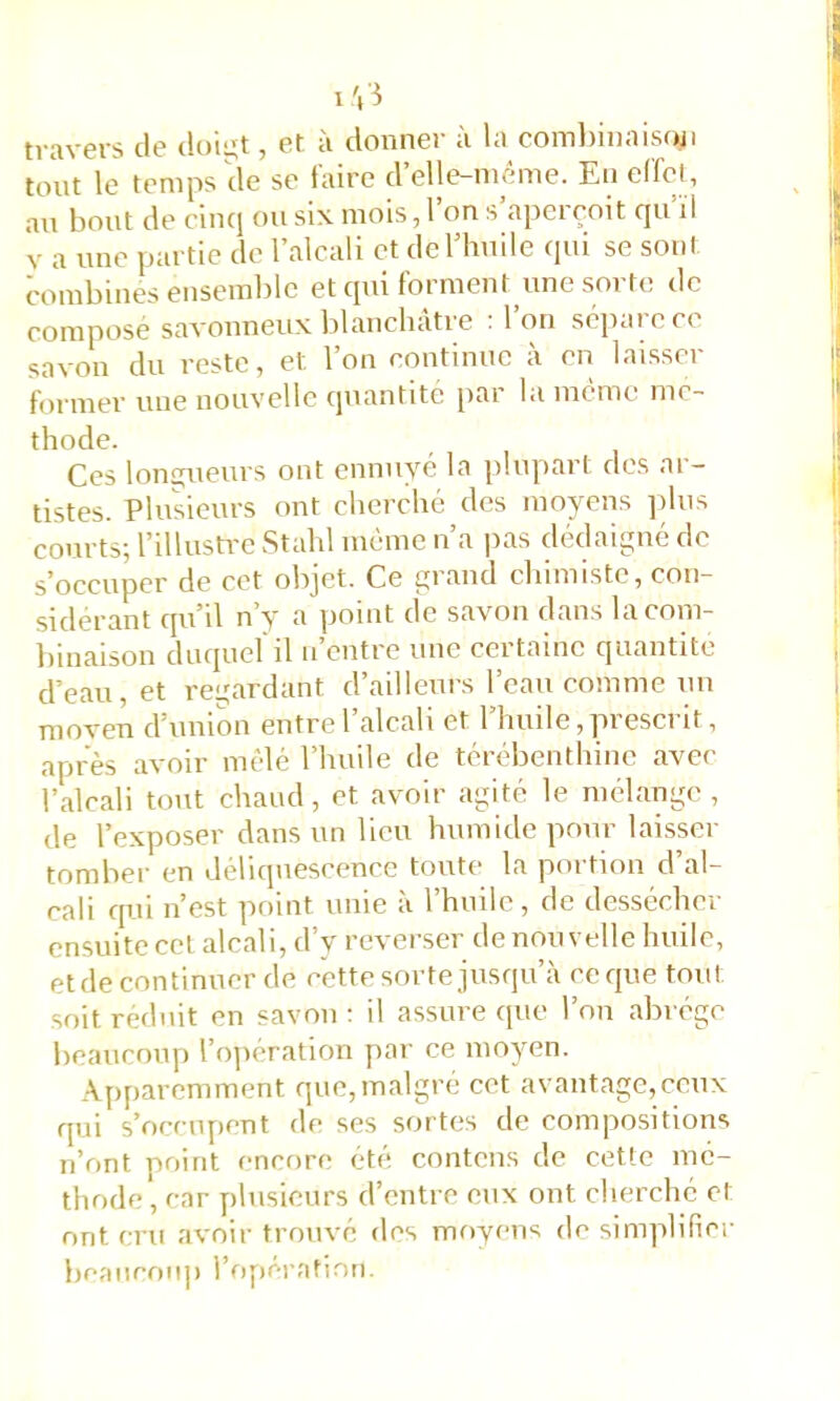 travers de doigt, et à donner à la combiiiaisfui tout le temps de se faire d’elle-inéme. En eirel, an bout de cinq ou six mois, 1 on s aperçoit qu ïi V a une partie de l’alcali et dcriiuile qui se sont combines ensemble et qui forment une sorte de compose savonneux blauchatie ■ Ion sépaiec( savon du reste, et l’on continue à en laisscr former une nouvelle quantité i>ar la meme mé- thode. Ces longueurs ont ennuyé la plupart dos ar- tistes. Plusieurs ont cherché des moyens ]dns courts; l’illusti-e Stahl même n’a pas dédaigné de s’occuper de cet objet. Ce grand chimiste, con- sidérant qii’il n’y a point de savon dans lacom- l)inaison duquel'il ii’cntre une certaine quantité d’eau, et regardant d’ailleurs l’eau comme un moven d’union entre 1 alcali et 1 huile,piesci it, après avoir mêlé l’huile de térébenthine avec l’alcali tout chaud, et avoir agité le mélange, de l’exposer dans un lieu humide pour laisser tomber en déliquescence toute la portion d’al- cali qui n’est point unie à l’huile, de dessécher ensuite cet alcali, d’y reverser de nouvelle huile, et de continuer de cette sorte jusqu a ce que tout soit réduit en savon ; il assure que l’on abrège beaucoup ro]iération par ce moyen. Apparemment que,malgré cet avantage,ceux qui s’occupent de ses sortes de compositions n’ont point encore été contciis de cette mé- thode , car plusieurs d’entre eux ont cherché et ont cru avoir trouvé des moyens de simplifier beaucoup l’opérafirjti.