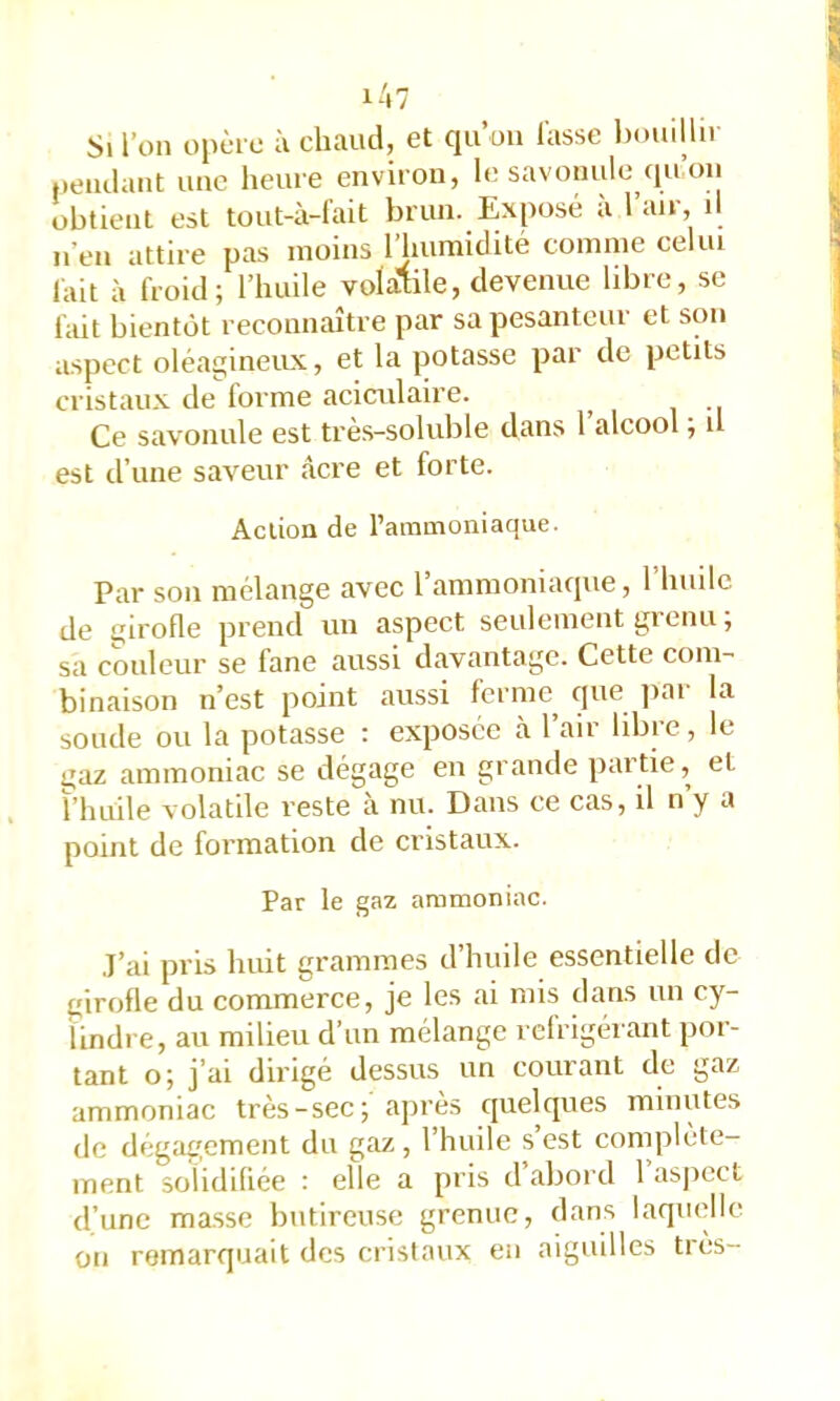 Si l’on opère à chaud, et qu’oii lasse Ixmillii peudaiit une heure environ, le savonulc qn on obtient est tout-à-fait brun. Exposé à l’air, il n’en attire pas moins l’iiumidité comme celui lait à froid; l’huile volatile, devenue hbre, se fait bientôt reconnaître par sa pesanteur et son a.spect oléagineux, et la potasse par de petits cristaux de forme acictdaire. Ce savonule est trè.s-soluble dans l’alcool ; il est d’une saveur âcre et forte. Action de l’ammoniaque. Par son mélange avec l’ammoniaque, l’huilc de girofle prend un aspect seulement grenu ; sa couleur se fane aussi davantage. Cette com- binaison n’est point aussi ferme^ tpte ]iai la soude ou la potasse : exposée à 1 air libre, le ijaz ammoniac se dégage eu grande partie, et ï’iuiile volatile reste à nu. Dans ce cas, il n’y a point de formation de cristaux. Par le gaz ammoniac. ,I’ai pris huit grammes d’huile essentielle de girofle du commerce, je les ai mis dans un cy- lindre, au milieu d’un mélange réfrigérant por- tant o; j’ai dirigé dessus un courant de gaz ammoniac très-sec; après quelques minutes de dégagement du gaz, l’huile s’est complète- ment solidifiée : elle a pris d abord 1 asjîcct d’une ma.sse butireuse grenue, dans laquelle on remarquait des cristaux en aiguilles très-