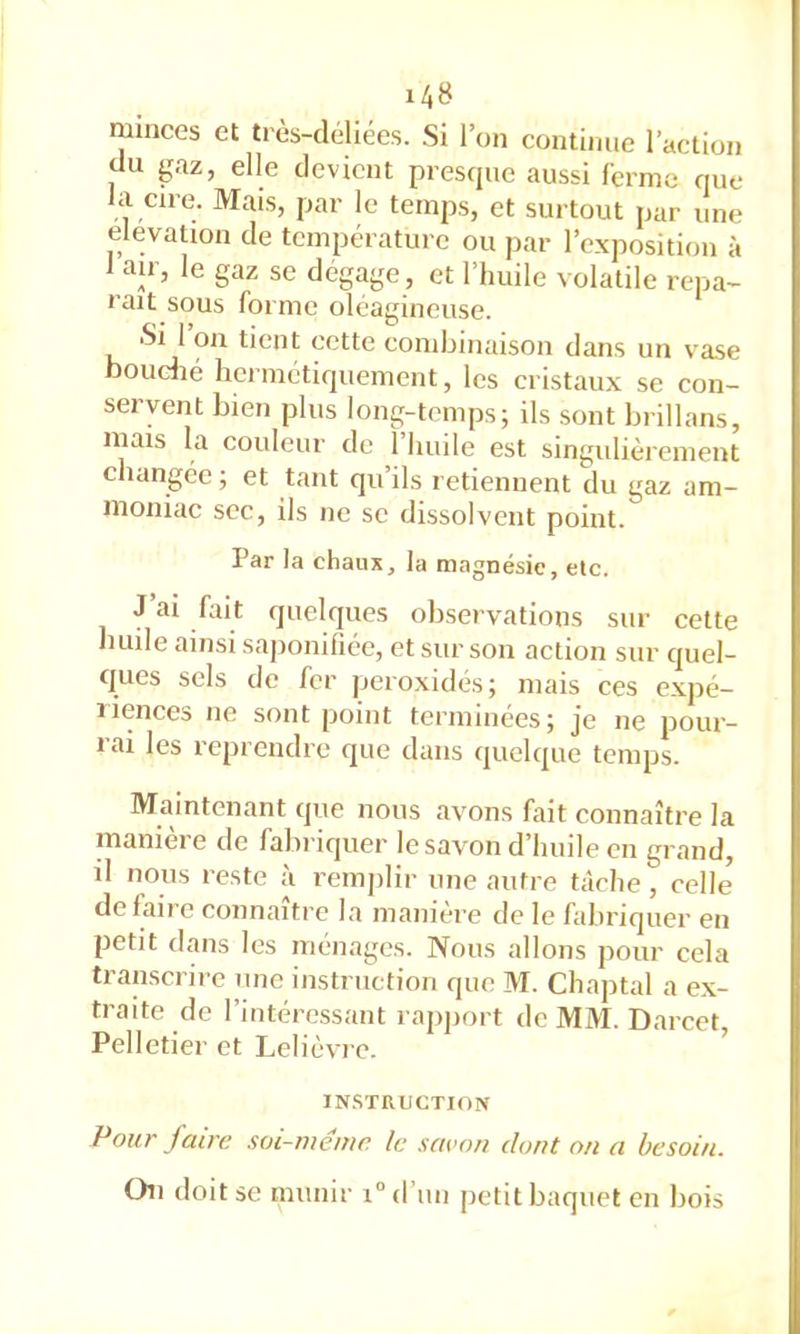 minces et très-déliées. .Si l’on continue l’action du gaz, elle devient presque aussi ferme que la cire. Mais, par le temps, et surtout par une élévation de température ou par l’exposition à 1 air, le gaz se dégage , et l’huile volatile repa- raît sous forme oléagineuse. Si 1 on tient cette combinaison dans un vase boudié hermétiquement, les cristaux se con- servent bien plus long-temps; ils sont brillans, mais la couleur de 1 huile est singulièrement changée ; et tant qu ils retiennent du gaz am- moniac SCC, ils ne se dissolvent point. Par la chaux, la magnésie, etc. J ai fait quelques observations sur cette huile ainsi saponifiée, et sur son action sur quel- ques sels de fer |jeroxidés; mais ces expé- liences ne sont point terminées; je ne pour- rai les reprendre que dans quelque temps. Maintenant que nous avons fait connaître la manière de faliriquer le savon d’huile en grand, il nous reste à remplir une autre tâche, celle défaite connaître la maniéré de le fabriquer en petit dans les ménages. Nous allons pour cela transcrire une instruction que M. Chaptal a e.x- traite de l’intéressant rapjiort de MM. Darcet, Pelletier et Lelièvre. ’ INSTRUCTION Pour faire soi-même le saeon dont on a besoin. On doit se munir i“d’un petit baquet en bois